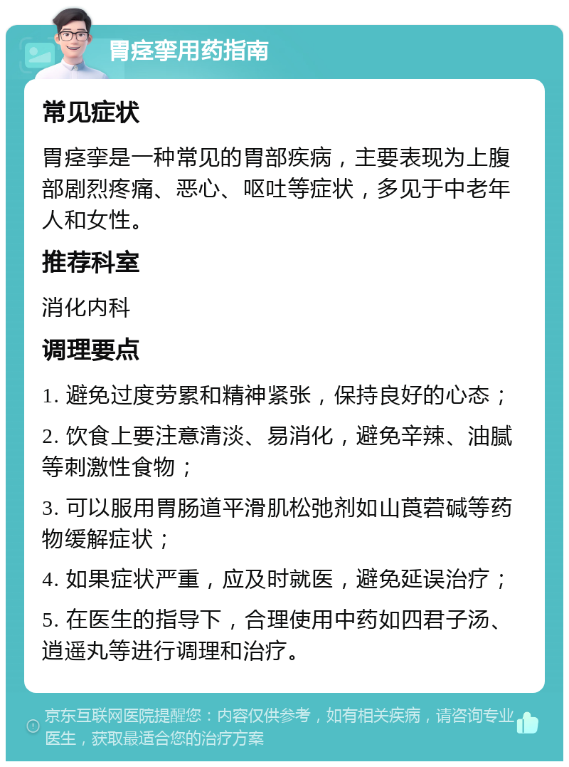 胃痉挛用药指南 常见症状 胃痉挛是一种常见的胃部疾病，主要表现为上腹部剧烈疼痛、恶心、呕吐等症状，多见于中老年人和女性。 推荐科室 消化内科 调理要点 1. 避免过度劳累和精神紧张，保持良好的心态； 2. 饮食上要注意清淡、易消化，避免辛辣、油腻等刺激性食物； 3. 可以服用胃肠道平滑肌松弛剂如山莨菪碱等药物缓解症状； 4. 如果症状严重，应及时就医，避免延误治疗； 5. 在医生的指导下，合理使用中药如四君子汤、逍遥丸等进行调理和治疗。