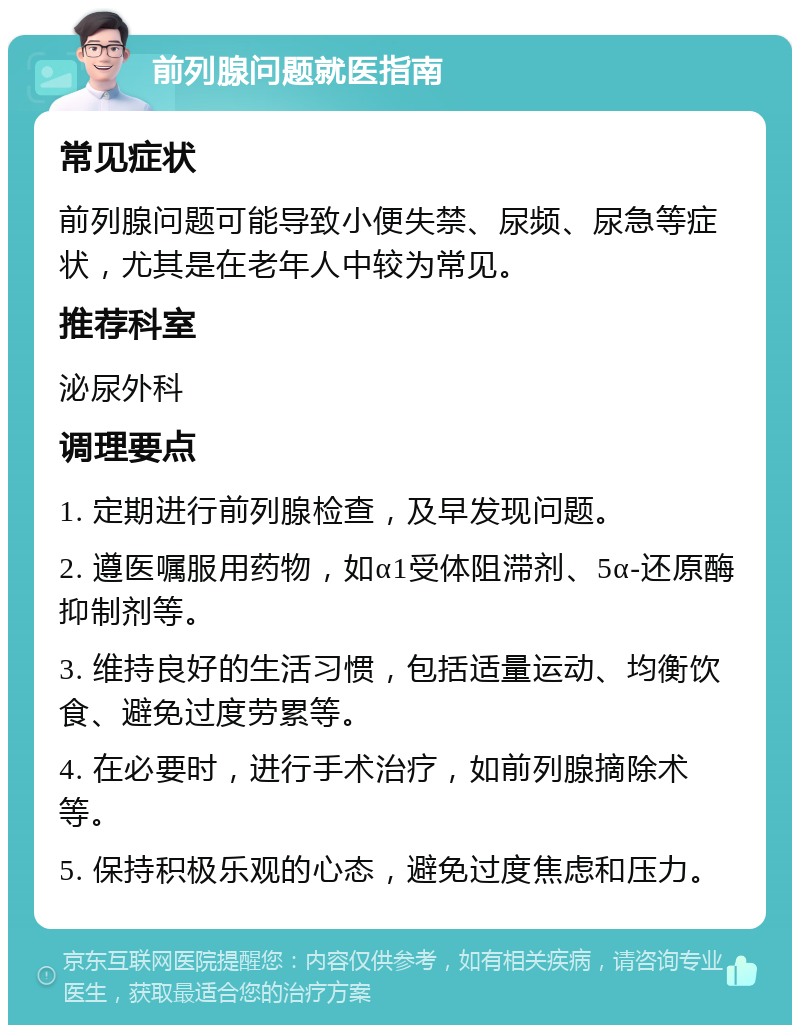 前列腺问题就医指南 常见症状 前列腺问题可能导致小便失禁、尿频、尿急等症状，尤其是在老年人中较为常见。 推荐科室 泌尿外科 调理要点 1. 定期进行前列腺检查，及早发现问题。 2. 遵医嘱服用药物，如α1受体阻滞剂、5α-还原酶抑制剂等。 3. 维持良好的生活习惯，包括适量运动、均衡饮食、避免过度劳累等。 4. 在必要时，进行手术治疗，如前列腺摘除术等。 5. 保持积极乐观的心态，避免过度焦虑和压力。