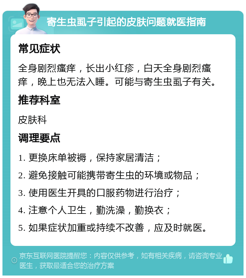 寄生虫虱子引起的皮肤问题就医指南 常见症状 全身剧烈瘙痒，长出小红疹，白天全身剧烈瘙痒，晚上也无法入睡。可能与寄生虫虱子有关。 推荐科室 皮肤科 调理要点 1. 更换床单被褥，保持家居清洁； 2. 避免接触可能携带寄生虫的环境或物品； 3. 使用医生开具的口服药物进行治疗； 4. 注意个人卫生，勤洗澡，勤换衣； 5. 如果症状加重或持续不改善，应及时就医。