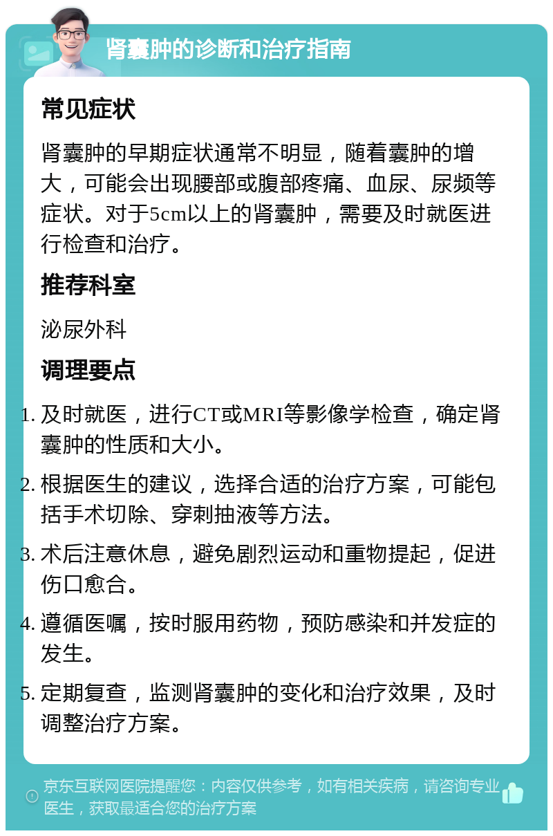 肾囊肿的诊断和治疗指南 常见症状 肾囊肿的早期症状通常不明显，随着囊肿的增大，可能会出现腰部或腹部疼痛、血尿、尿频等症状。对于5cm以上的肾囊肿，需要及时就医进行检查和治疗。 推荐科室 泌尿外科 调理要点 及时就医，进行CT或MRI等影像学检查，确定肾囊肿的性质和大小。 根据医生的建议，选择合适的治疗方案，可能包括手术切除、穿刺抽液等方法。 术后注意休息，避免剧烈运动和重物提起，促进伤口愈合。 遵循医嘱，按时服用药物，预防感染和并发症的发生。 定期复查，监测肾囊肿的变化和治疗效果，及时调整治疗方案。