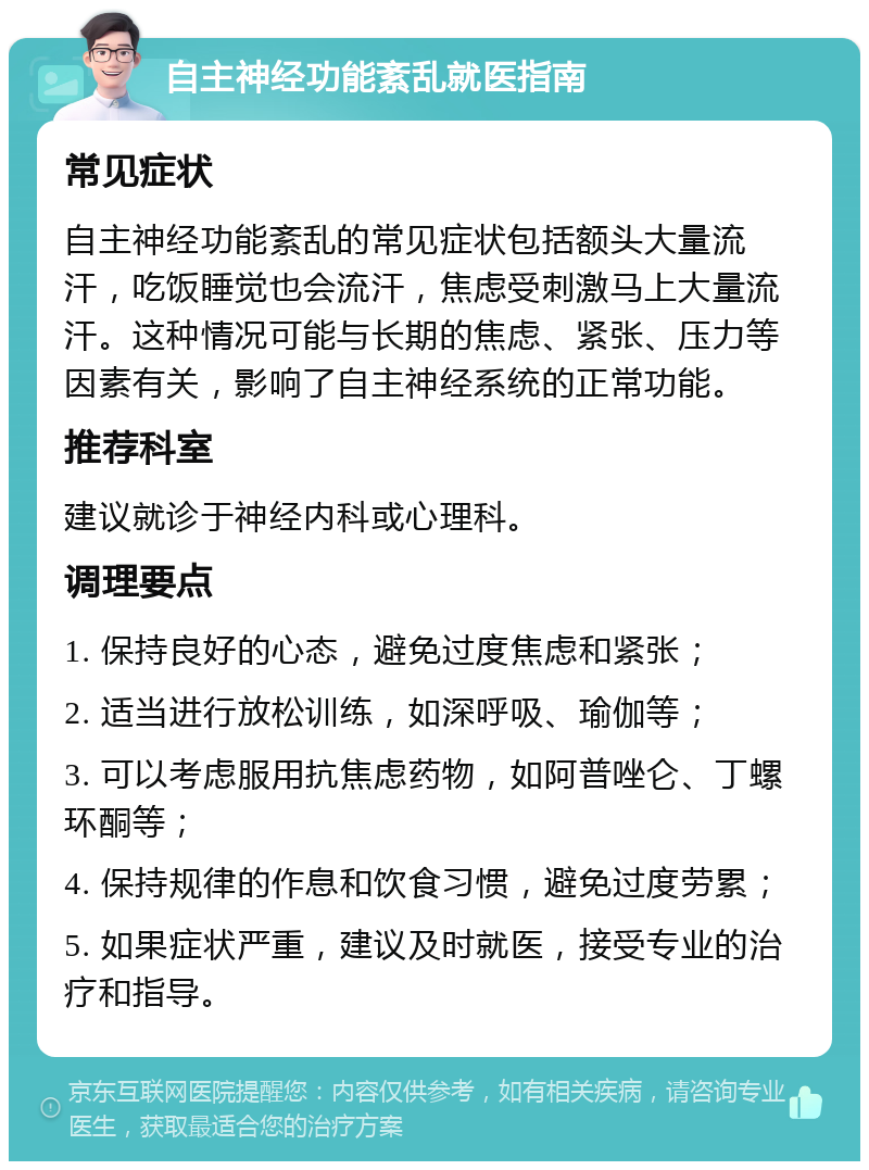 自主神经功能紊乱就医指南 常见症状 自主神经功能紊乱的常见症状包括额头大量流汗，吃饭睡觉也会流汗，焦虑受刺激马上大量流汗。这种情况可能与长期的焦虑、紧张、压力等因素有关，影响了自主神经系统的正常功能。 推荐科室 建议就诊于神经内科或心理科。 调理要点 1. 保持良好的心态，避免过度焦虑和紧张； 2. 适当进行放松训练，如深呼吸、瑜伽等； 3. 可以考虑服用抗焦虑药物，如阿普唑仑、丁螺环酮等； 4. 保持规律的作息和饮食习惯，避免过度劳累； 5. 如果症状严重，建议及时就医，接受专业的治疗和指导。