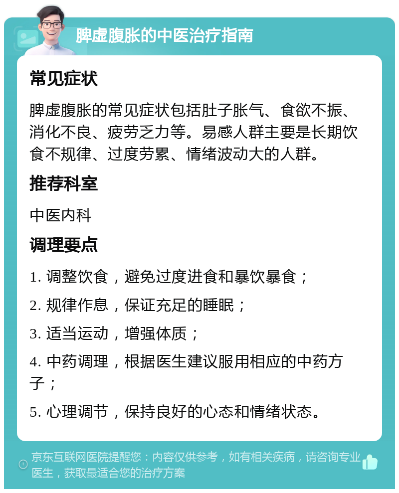 脾虚腹胀的中医治疗指南 常见症状 脾虚腹胀的常见症状包括肚子胀气、食欲不振、消化不良、疲劳乏力等。易感人群主要是长期饮食不规律、过度劳累、情绪波动大的人群。 推荐科室 中医内科 调理要点 1. 调整饮食，避免过度进食和暴饮暴食； 2. 规律作息，保证充足的睡眠； 3. 适当运动，增强体质； 4. 中药调理，根据医生建议服用相应的中药方子； 5. 心理调节，保持良好的心态和情绪状态。