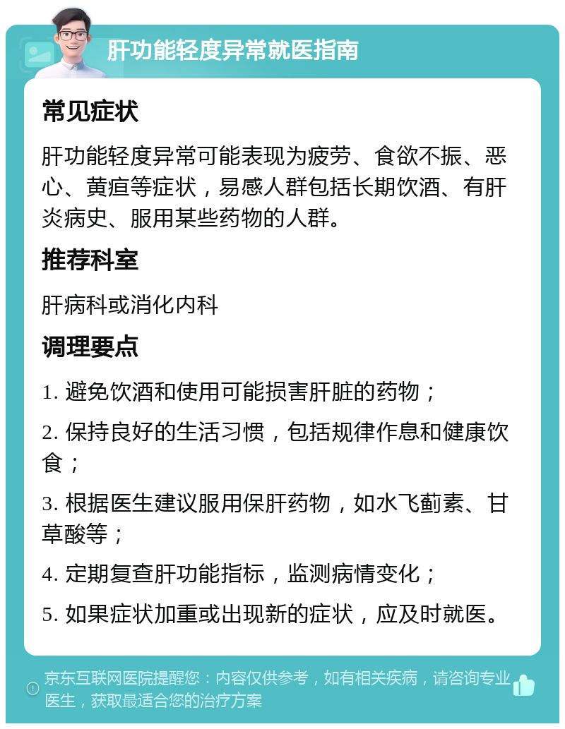 肝功能轻度异常就医指南 常见症状 肝功能轻度异常可能表现为疲劳、食欲不振、恶心、黄疸等症状，易感人群包括长期饮酒、有肝炎病史、服用某些药物的人群。 推荐科室 肝病科或消化内科 调理要点 1. 避免饮酒和使用可能损害肝脏的药物； 2. 保持良好的生活习惯，包括规律作息和健康饮食； 3. 根据医生建议服用保肝药物，如水飞蓟素、甘草酸等； 4. 定期复查肝功能指标，监测病情变化； 5. 如果症状加重或出现新的症状，应及时就医。