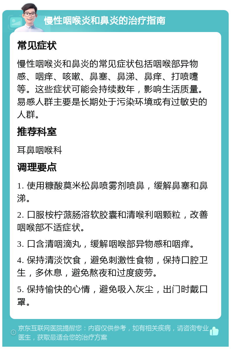 慢性咽喉炎和鼻炎的治疗指南 常见症状 慢性咽喉炎和鼻炎的常见症状包括咽喉部异物感、咽痒、咳嗽、鼻塞、鼻涕、鼻痒、打喷嚏等。这些症状可能会持续数年，影响生活质量。易感人群主要是长期处于污染环境或有过敏史的人群。 推荐科室 耳鼻咽喉科 调理要点 1. 使用糠酸莫米松鼻喷雾剂喷鼻，缓解鼻塞和鼻涕。 2. 口服桉柠蒎肠溶软胶囊和清喉利咽颗粒，改善咽喉部不适症状。 3. 口含清咽滴丸，缓解咽喉部异物感和咽痒。 4. 保持清淡饮食，避免刺激性食物，保持口腔卫生，多休息，避免熬夜和过度疲劳。 5. 保持愉快的心情，避免吸入灰尘，出门时戴口罩。