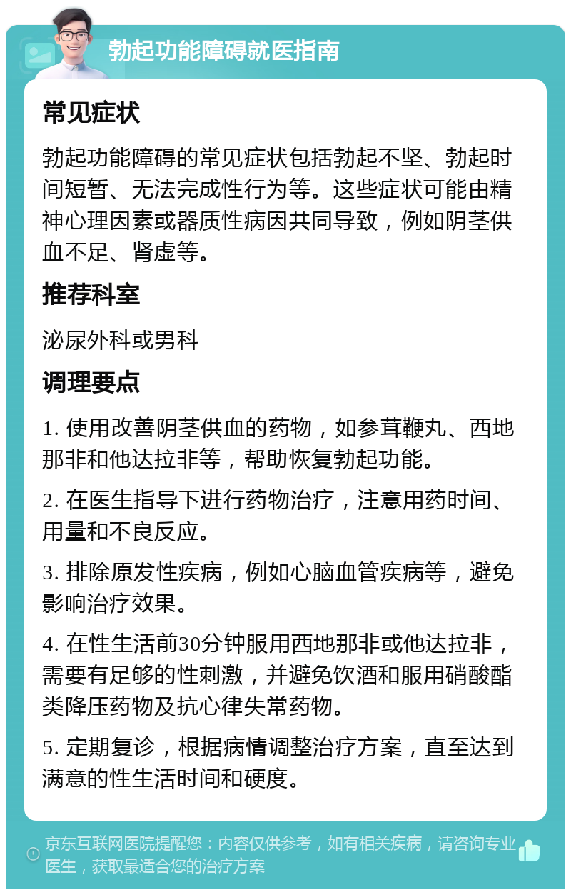 勃起功能障碍就医指南 常见症状 勃起功能障碍的常见症状包括勃起不坚、勃起时间短暂、无法完成性行为等。这些症状可能由精神心理因素或器质性病因共同导致，例如阴茎供血不足、肾虚等。 推荐科室 泌尿外科或男科 调理要点 1. 使用改善阴茎供血的药物，如参茸鞭丸、西地那非和他达拉非等，帮助恢复勃起功能。 2. 在医生指导下进行药物治疗，注意用药时间、用量和不良反应。 3. 排除原发性疾病，例如心脑血管疾病等，避免影响治疗效果。 4. 在性生活前30分钟服用西地那非或他达拉非，需要有足够的性刺激，并避免饮酒和服用硝酸酯类降压药物及抗心律失常药物。 5. 定期复诊，根据病情调整治疗方案，直至达到满意的性生活时间和硬度。