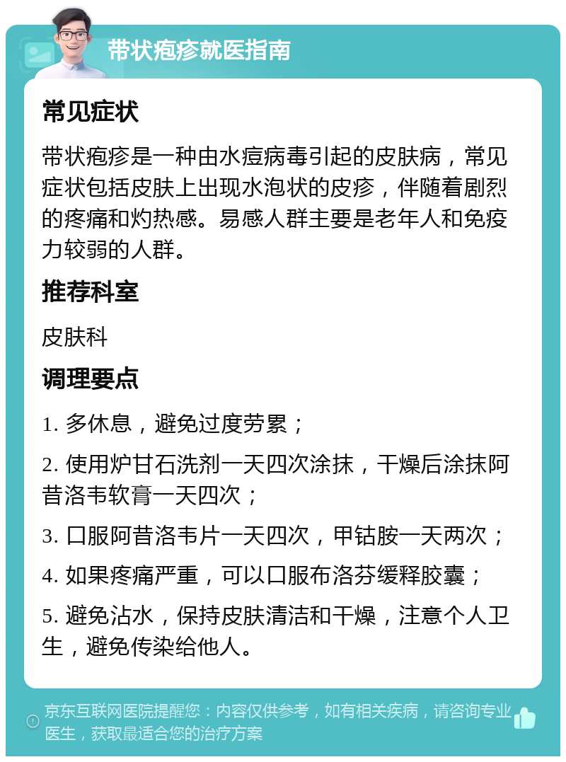 带状疱疹就医指南 常见症状 带状疱疹是一种由水痘病毒引起的皮肤病，常见症状包括皮肤上出现水泡状的皮疹，伴随着剧烈的疼痛和灼热感。易感人群主要是老年人和免疫力较弱的人群。 推荐科室 皮肤科 调理要点 1. 多休息，避免过度劳累； 2. 使用炉甘石洗剂一天四次涂抹，干燥后涂抹阿昔洛韦软膏一天四次； 3. 口服阿昔洛韦片一天四次，甲钴胺一天两次； 4. 如果疼痛严重，可以口服布洛芬缓释胶囊； 5. 避免沾水，保持皮肤清洁和干燥，注意个人卫生，避免传染给他人。