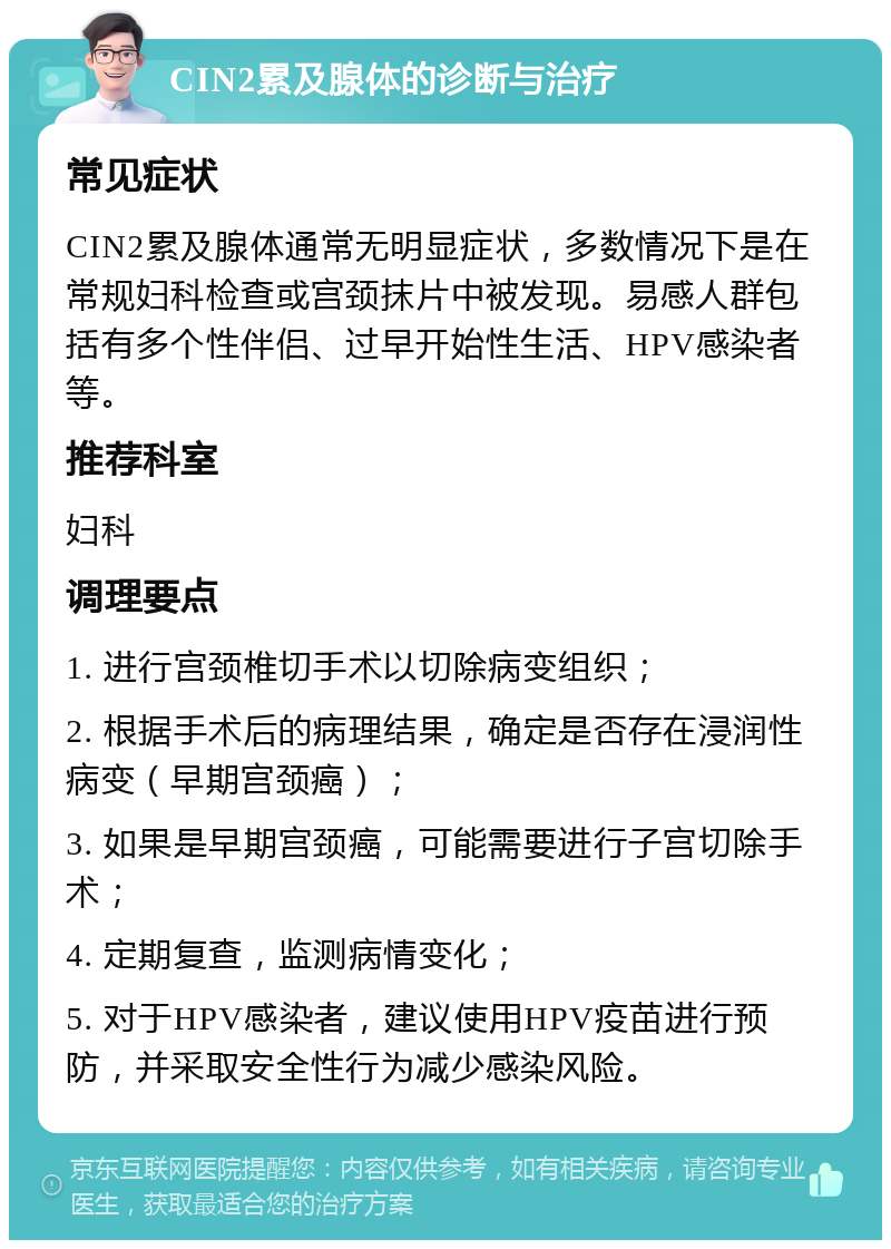 CIN2累及腺体的诊断与治疗 常见症状 CIN2累及腺体通常无明显症状，多数情况下是在常规妇科检查或宫颈抹片中被发现。易感人群包括有多个性伴侣、过早开始性生活、HPV感染者等。 推荐科室 妇科 调理要点 1. 进行宫颈椎切手术以切除病变组织； 2. 根据手术后的病理结果，确定是否存在浸润性病变（早期宫颈癌）； 3. 如果是早期宫颈癌，可能需要进行子宫切除手术； 4. 定期复查，监测病情变化； 5. 对于HPV感染者，建议使用HPV疫苗进行预防，并采取安全性行为减少感染风险。