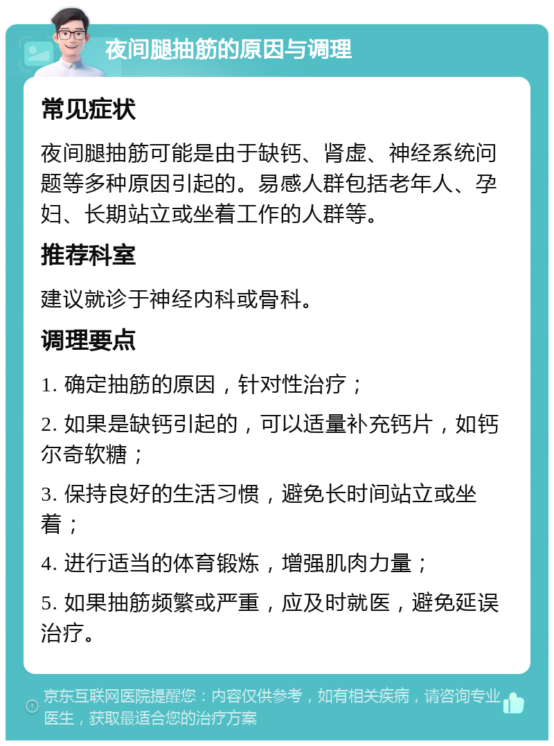 夜间腿抽筋的原因与调理 常见症状 夜间腿抽筋可能是由于缺钙、肾虚、神经系统问题等多种原因引起的。易感人群包括老年人、孕妇、长期站立或坐着工作的人群等。 推荐科室 建议就诊于神经内科或骨科。 调理要点 1. 确定抽筋的原因，针对性治疗； 2. 如果是缺钙引起的，可以适量补充钙片，如钙尔奇软糖； 3. 保持良好的生活习惯，避免长时间站立或坐着； 4. 进行适当的体育锻炼，增强肌肉力量； 5. 如果抽筋频繁或严重，应及时就医，避免延误治疗。