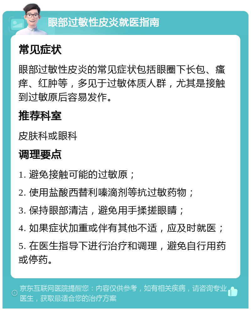 眼部过敏性皮炎就医指南 常见症状 眼部过敏性皮炎的常见症状包括眼圈下长包、瘙痒、红肿等，多见于过敏体质人群，尤其是接触到过敏原后容易发作。 推荐科室 皮肤科或眼科 调理要点 1. 避免接触可能的过敏原； 2. 使用盐酸西替利嗪滴剂等抗过敏药物； 3. 保持眼部清洁，避免用手揉搓眼睛； 4. 如果症状加重或伴有其他不适，应及时就医； 5. 在医生指导下进行治疗和调理，避免自行用药或停药。