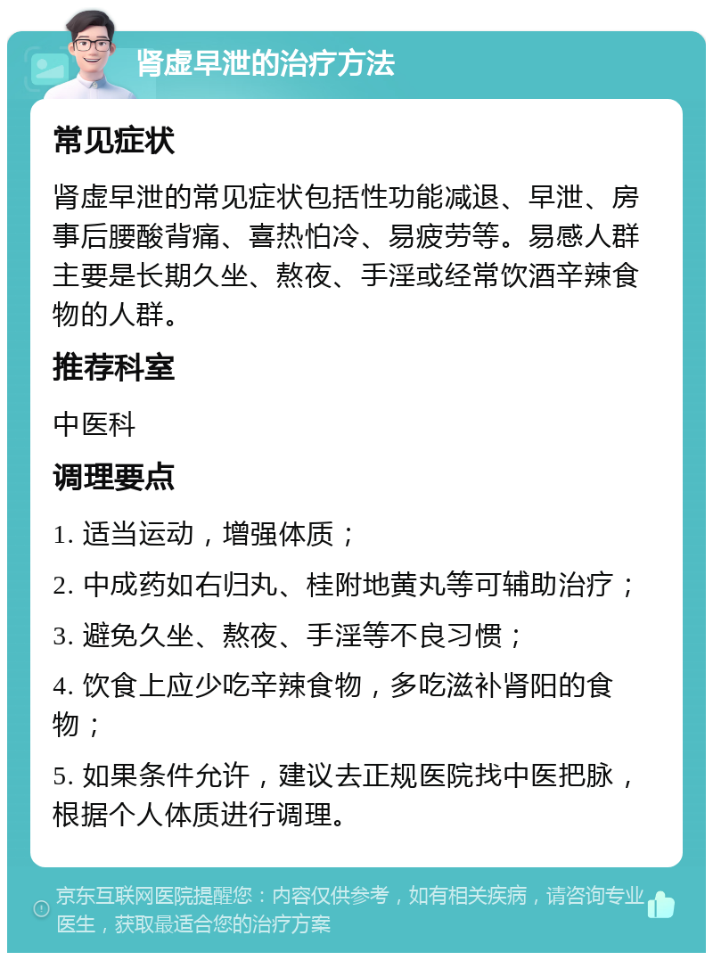 肾虚早泄的治疗方法 常见症状 肾虚早泄的常见症状包括性功能减退、早泄、房事后腰酸背痛、喜热怕冷、易疲劳等。易感人群主要是长期久坐、熬夜、手淫或经常饮酒辛辣食物的人群。 推荐科室 中医科 调理要点 1. 适当运动，增强体质； 2. 中成药如右归丸、桂附地黄丸等可辅助治疗； 3. 避免久坐、熬夜、手淫等不良习惯； 4. 饮食上应少吃辛辣食物，多吃滋补肾阳的食物； 5. 如果条件允许，建议去正规医院找中医把脉，根据个人体质进行调理。