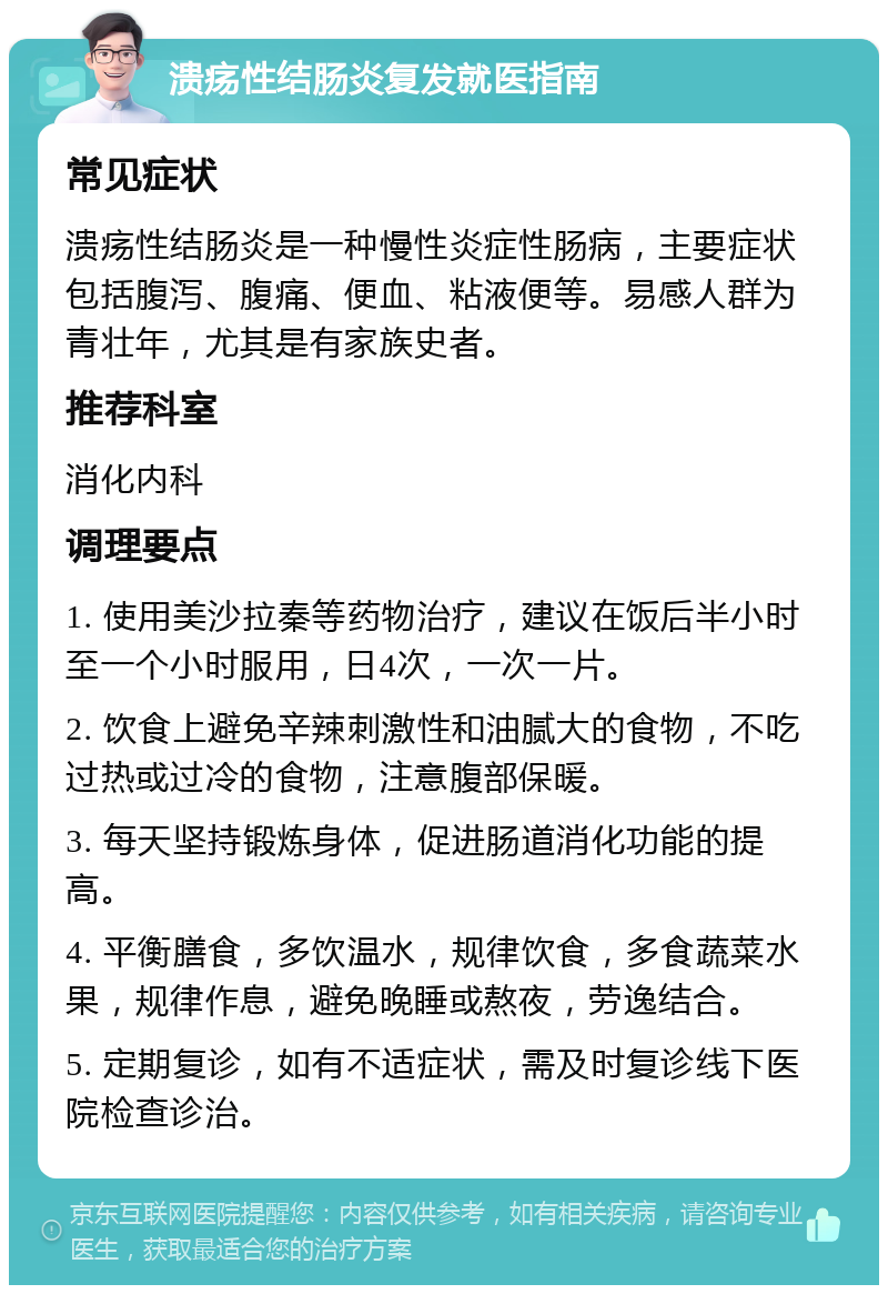 溃疡性结肠炎复发就医指南 常见症状 溃疡性结肠炎是一种慢性炎症性肠病，主要症状包括腹泻、腹痛、便血、粘液便等。易感人群为青壮年，尤其是有家族史者。 推荐科室 消化内科 调理要点 1. 使用美沙拉秦等药物治疗，建议在饭后半小时至一个小时服用，日4次，一次一片。 2. 饮食上避免辛辣刺激性和油腻大的食物，不吃过热或过冷的食物，注意腹部保暖。 3. 每天坚持锻炼身体，促进肠道消化功能的提高。 4. 平衡膳食，多饮温水，规律饮食，多食蔬菜水果，规律作息，避免晚睡或熬夜，劳逸结合。 5. 定期复诊，如有不适症状，需及时复诊线下医院检查诊治。