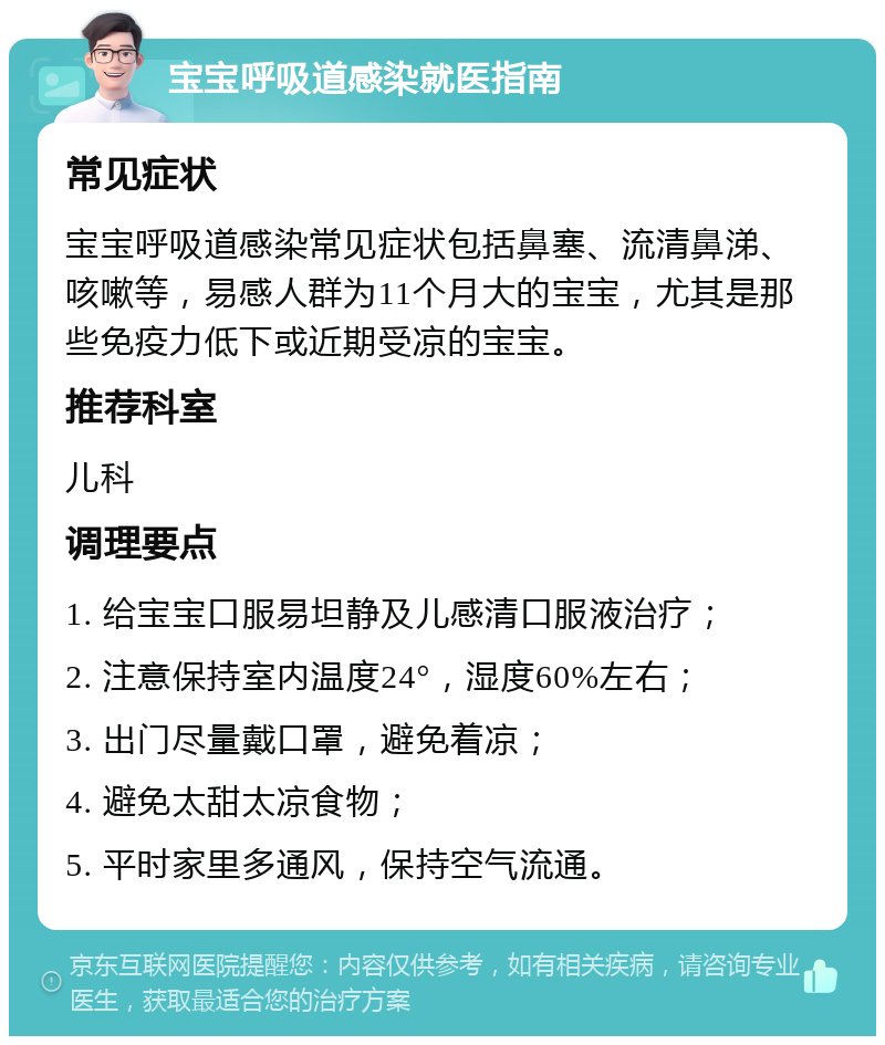 宝宝呼吸道感染就医指南 常见症状 宝宝呼吸道感染常见症状包括鼻塞、流清鼻涕、咳嗽等，易感人群为11个月大的宝宝，尤其是那些免疫力低下或近期受凉的宝宝。 推荐科室 儿科 调理要点 1. 给宝宝口服易坦静及儿感清口服液治疗； 2. 注意保持室内温度24°，湿度60%左右； 3. 出门尽量戴口罩，避免着凉； 4. 避免太甜太凉食物； 5. 平时家里多通风，保持空气流通。