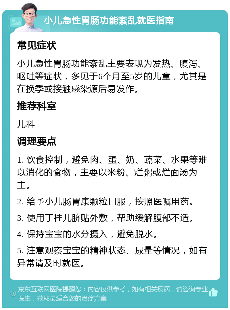 小儿急性胃肠功能紊乱就医指南 常见症状 小儿急性胃肠功能紊乱主要表现为发热、腹泻、呕吐等症状，多见于6个月至5岁的儿童，尤其是在换季或接触感染源后易发作。 推荐科室 儿科 调理要点 1. 饮食控制，避免肉、蛋、奶、蔬菜、水果等难以消化的食物，主要以米粉、烂粥或烂面汤为主。 2. 给予小儿肠胃康颗粒口服，按照医嘱用药。 3. 使用丁桂儿脐贴外敷，帮助缓解腹部不适。 4. 保持宝宝的水分摄入，避免脱水。 5. 注意观察宝宝的精神状态、尿量等情况，如有异常请及时就医。