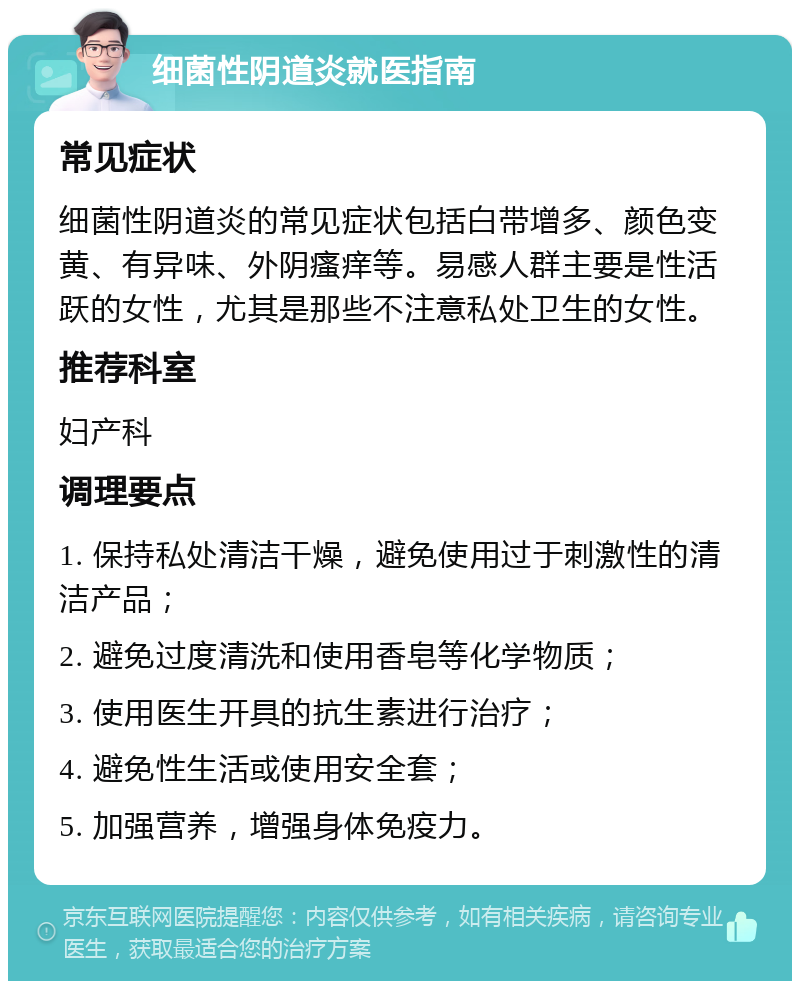 细菌性阴道炎就医指南 常见症状 细菌性阴道炎的常见症状包括白带增多、颜色变黄、有异味、外阴瘙痒等。易感人群主要是性活跃的女性，尤其是那些不注意私处卫生的女性。 推荐科室 妇产科 调理要点 1. 保持私处清洁干燥，避免使用过于刺激性的清洁产品； 2. 避免过度清洗和使用香皂等化学物质； 3. 使用医生开具的抗生素进行治疗； 4. 避免性生活或使用安全套； 5. 加强营养，增强身体免疫力。