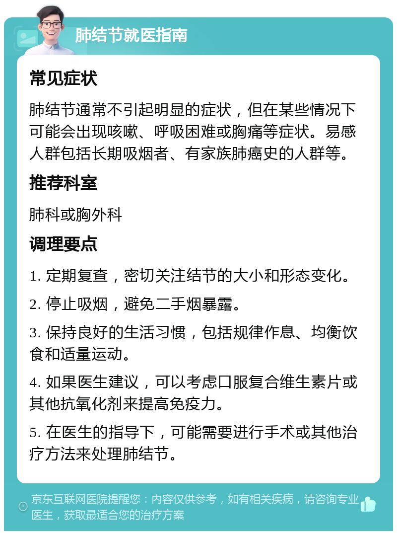 肺结节就医指南 常见症状 肺结节通常不引起明显的症状，但在某些情况下可能会出现咳嗽、呼吸困难或胸痛等症状。易感人群包括长期吸烟者、有家族肺癌史的人群等。 推荐科室 肺科或胸外科 调理要点 1. 定期复查，密切关注结节的大小和形态变化。 2. 停止吸烟，避免二手烟暴露。 3. 保持良好的生活习惯，包括规律作息、均衡饮食和适量运动。 4. 如果医生建议，可以考虑口服复合维生素片或其他抗氧化剂来提高免疫力。 5. 在医生的指导下，可能需要进行手术或其他治疗方法来处理肺结节。