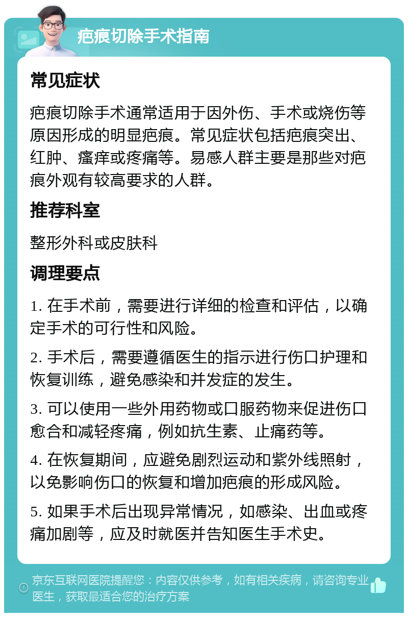 疤痕切除手术指南 常见症状 疤痕切除手术通常适用于因外伤、手术或烧伤等原因形成的明显疤痕。常见症状包括疤痕突出、红肿、瘙痒或疼痛等。易感人群主要是那些对疤痕外观有较高要求的人群。 推荐科室 整形外科或皮肤科 调理要点 1. 在手术前，需要进行详细的检查和评估，以确定手术的可行性和风险。 2. 手术后，需要遵循医生的指示进行伤口护理和恢复训练，避免感染和并发症的发生。 3. 可以使用一些外用药物或口服药物来促进伤口愈合和减轻疼痛，例如抗生素、止痛药等。 4. 在恢复期间，应避免剧烈运动和紫外线照射，以免影响伤口的恢复和增加疤痕的形成风险。 5. 如果手术后出现异常情况，如感染、出血或疼痛加剧等，应及时就医并告知医生手术史。