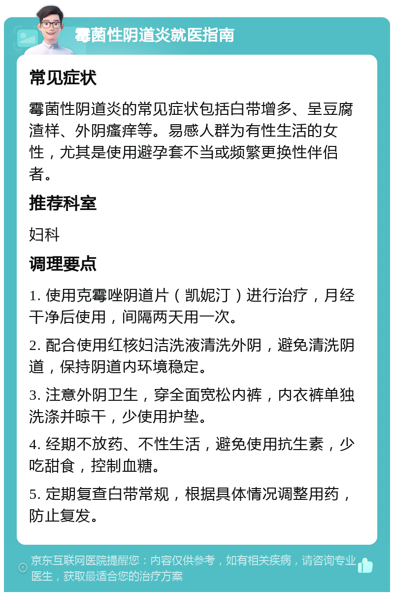 霉菌性阴道炎就医指南 常见症状 霉菌性阴道炎的常见症状包括白带增多、呈豆腐渣样、外阴瘙痒等。易感人群为有性生活的女性，尤其是使用避孕套不当或频繁更换性伴侣者。 推荐科室 妇科 调理要点 1. 使用克霉唑阴道片（凯妮汀）进行治疗，月经干净后使用，间隔两天用一次。 2. 配合使用红核妇洁洗液清洗外阴，避免清洗阴道，保持阴道内环境稳定。 3. 注意外阴卫生，穿全面宽松内裤，内衣裤单独洗涤并晾干，少使用护垫。 4. 经期不放药、不性生活，避免使用抗生素，少吃甜食，控制血糖。 5. 定期复查白带常规，根据具体情况调整用药，防止复发。