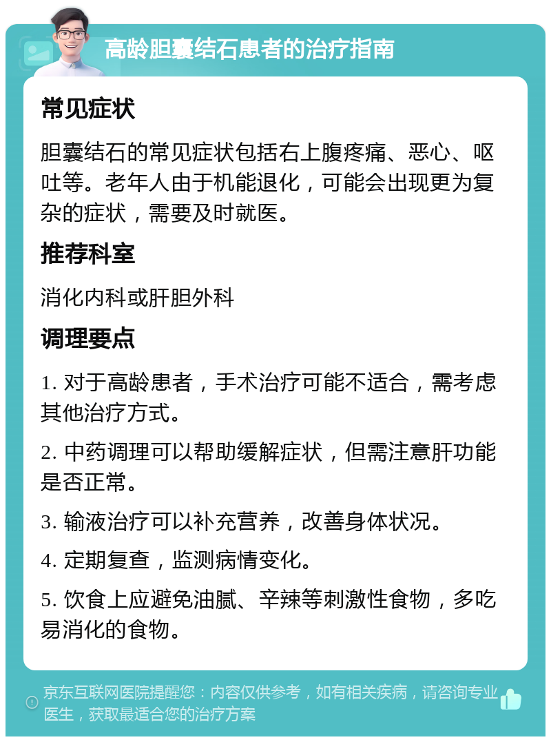 高龄胆囊结石患者的治疗指南 常见症状 胆囊结石的常见症状包括右上腹疼痛、恶心、呕吐等。老年人由于机能退化，可能会出现更为复杂的症状，需要及时就医。 推荐科室 消化内科或肝胆外科 调理要点 1. 对于高龄患者，手术治疗可能不适合，需考虑其他治疗方式。 2. 中药调理可以帮助缓解症状，但需注意肝功能是否正常。 3. 输液治疗可以补充营养，改善身体状况。 4. 定期复查，监测病情变化。 5. 饮食上应避免油腻、辛辣等刺激性食物，多吃易消化的食物。