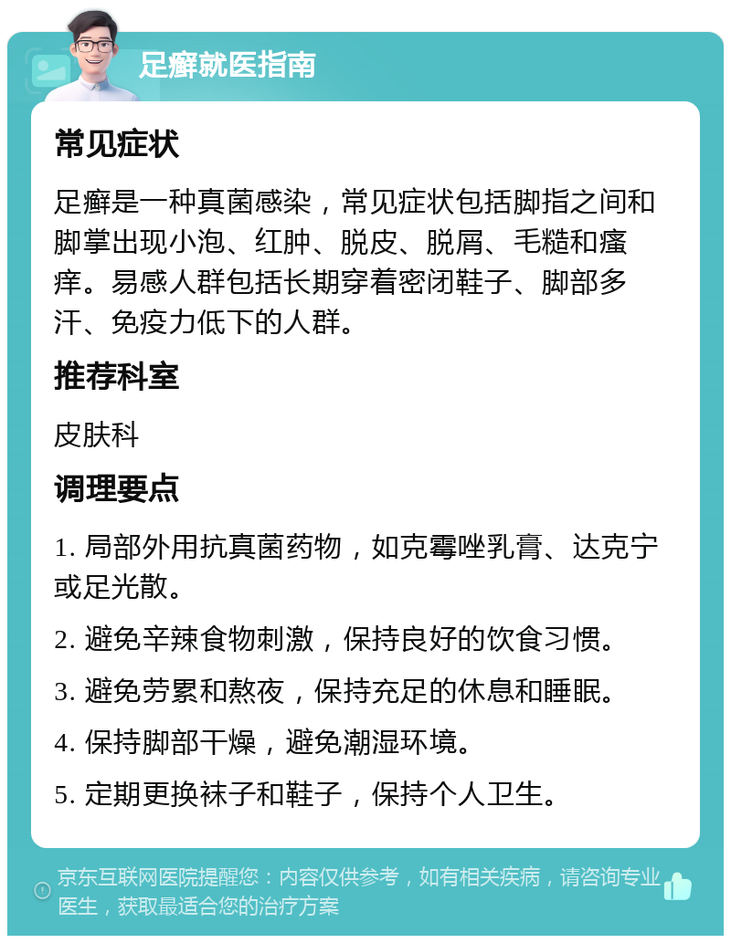 足癣就医指南 常见症状 足癣是一种真菌感染，常见症状包括脚指之间和脚掌出现小泡、红肿、脱皮、脱屑、毛糙和瘙痒。易感人群包括长期穿着密闭鞋子、脚部多汗、免疫力低下的人群。 推荐科室 皮肤科 调理要点 1. 局部外用抗真菌药物，如克霉唑乳膏、达克宁或足光散。 2. 避免辛辣食物刺激，保持良好的饮食习惯。 3. 避免劳累和熬夜，保持充足的休息和睡眠。 4. 保持脚部干燥，避免潮湿环境。 5. 定期更换袜子和鞋子，保持个人卫生。