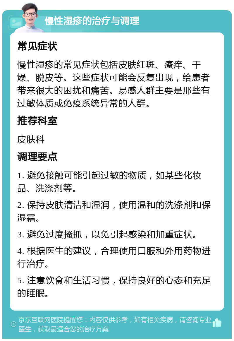 慢性湿疹的治疗与调理 常见症状 慢性湿疹的常见症状包括皮肤红斑、瘙痒、干燥、脱皮等。这些症状可能会反复出现，给患者带来很大的困扰和痛苦。易感人群主要是那些有过敏体质或免疫系统异常的人群。 推荐科室 皮肤科 调理要点 1. 避免接触可能引起过敏的物质，如某些化妆品、洗涤剂等。 2. 保持皮肤清洁和湿润，使用温和的洗涤剂和保湿霜。 3. 避免过度搔抓，以免引起感染和加重症状。 4. 根据医生的建议，合理使用口服和外用药物进行治疗。 5. 注意饮食和生活习惯，保持良好的心态和充足的睡眠。