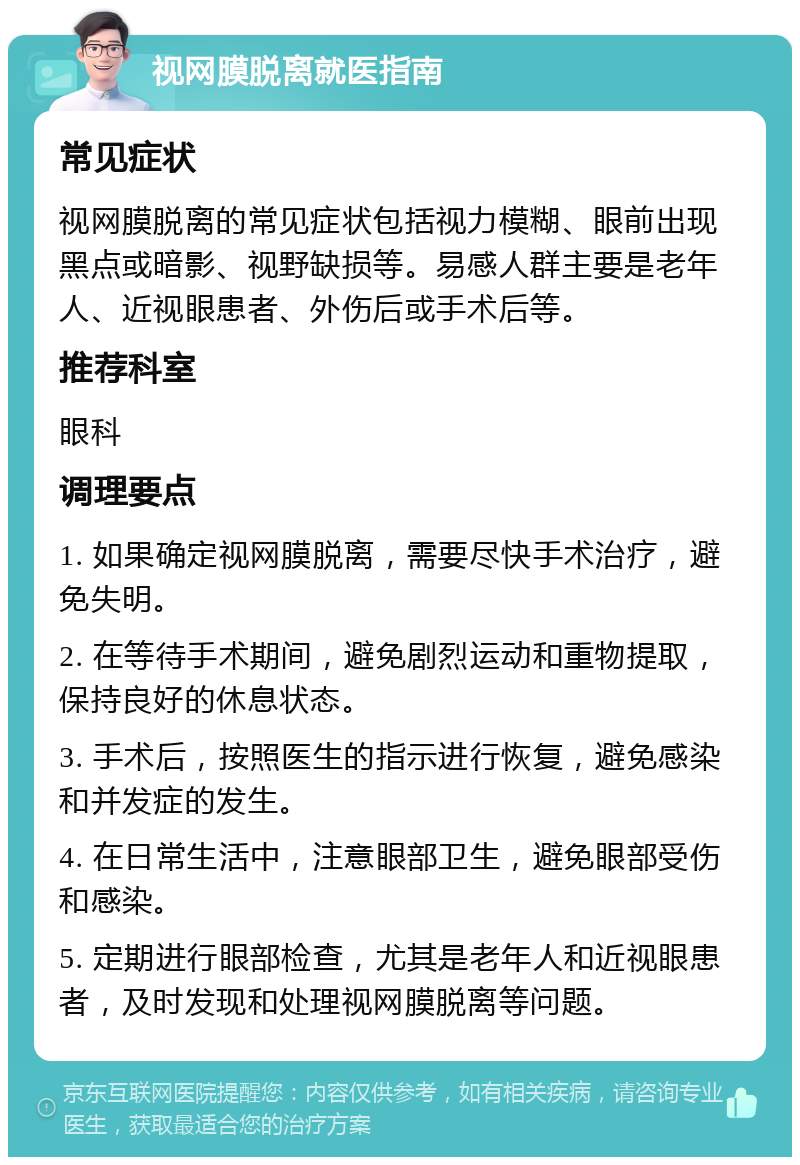 视网膜脱离就医指南 常见症状 视网膜脱离的常见症状包括视力模糊、眼前出现黑点或暗影、视野缺损等。易感人群主要是老年人、近视眼患者、外伤后或手术后等。 推荐科室 眼科 调理要点 1. 如果确定视网膜脱离，需要尽快手术治疗，避免失明。 2. 在等待手术期间，避免剧烈运动和重物提取，保持良好的休息状态。 3. 手术后，按照医生的指示进行恢复，避免感染和并发症的发生。 4. 在日常生活中，注意眼部卫生，避免眼部受伤和感染。 5. 定期进行眼部检查，尤其是老年人和近视眼患者，及时发现和处理视网膜脱离等问题。