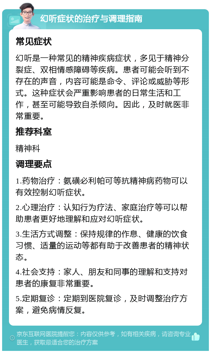 幻听症状的治疗与调理指南 常见症状 幻听是一种常见的精神疾病症状，多见于精神分裂症、双相情感障碍等疾病。患者可能会听到不存在的声音，内容可能是命令、评论或威胁等形式。这种症状会严重影响患者的日常生活和工作，甚至可能导致自杀倾向。因此，及时就医非常重要。 推荐科室 精神科 调理要点 1.药物治疗：氨磺必利帕可等抗精神病药物可以有效控制幻听症状。 2.心理治疗：认知行为疗法、家庭治疗等可以帮助患者更好地理解和应对幻听症状。 3.生活方式调整：保持规律的作息、健康的饮食习惯、适量的运动等都有助于改善患者的精神状态。 4.社会支持：家人、朋友和同事的理解和支持对患者的康复非常重要。 5.定期复诊：定期到医院复诊，及时调整治疗方案，避免病情反复。