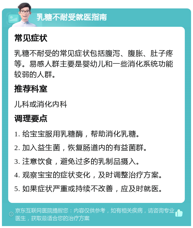 乳糖不耐受就医指南 常见症状 乳糖不耐受的常见症状包括腹泻、腹胀、肚子疼等。易感人群主要是婴幼儿和一些消化系统功能较弱的人群。 推荐科室 儿科或消化内科 调理要点 1. 给宝宝服用乳糖酶，帮助消化乳糖。 2. 加入益生菌，恢复肠道内的有益菌群。 3. 注意饮食，避免过多的乳制品摄入。 4. 观察宝宝的症状变化，及时调整治疗方案。 5. 如果症状严重或持续不改善，应及时就医。