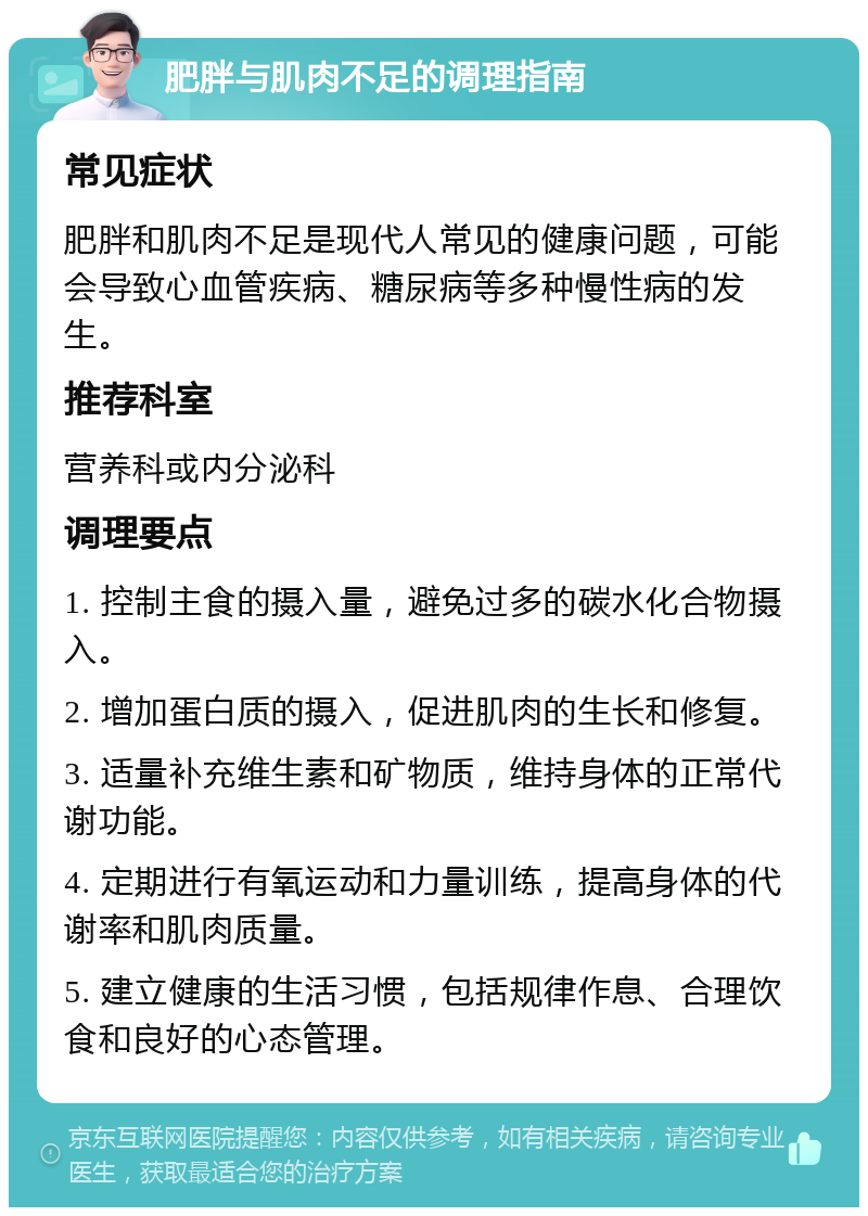 肥胖与肌肉不足的调理指南 常见症状 肥胖和肌肉不足是现代人常见的健康问题，可能会导致心血管疾病、糖尿病等多种慢性病的发生。 推荐科室 营养科或内分泌科 调理要点 1. 控制主食的摄入量，避免过多的碳水化合物摄入。 2. 增加蛋白质的摄入，促进肌肉的生长和修复。 3. 适量补充维生素和矿物质，维持身体的正常代谢功能。 4. 定期进行有氧运动和力量训练，提高身体的代谢率和肌肉质量。 5. 建立健康的生活习惯，包括规律作息、合理饮食和良好的心态管理。