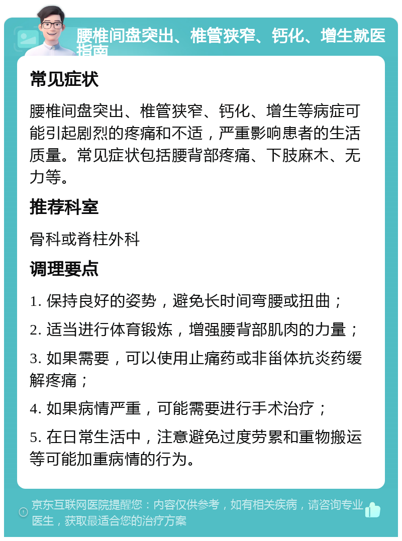 腰椎间盘突出、椎管狭窄、钙化、增生就医指南 常见症状 腰椎间盘突出、椎管狭窄、钙化、增生等病症可能引起剧烈的疼痛和不适，严重影响患者的生活质量。常见症状包括腰背部疼痛、下肢麻木、无力等。 推荐科室 骨科或脊柱外科 调理要点 1. 保持良好的姿势，避免长时间弯腰或扭曲； 2. 适当进行体育锻炼，增强腰背部肌肉的力量； 3. 如果需要，可以使用止痛药或非甾体抗炎药缓解疼痛； 4. 如果病情严重，可能需要进行手术治疗； 5. 在日常生活中，注意避免过度劳累和重物搬运等可能加重病情的行为。