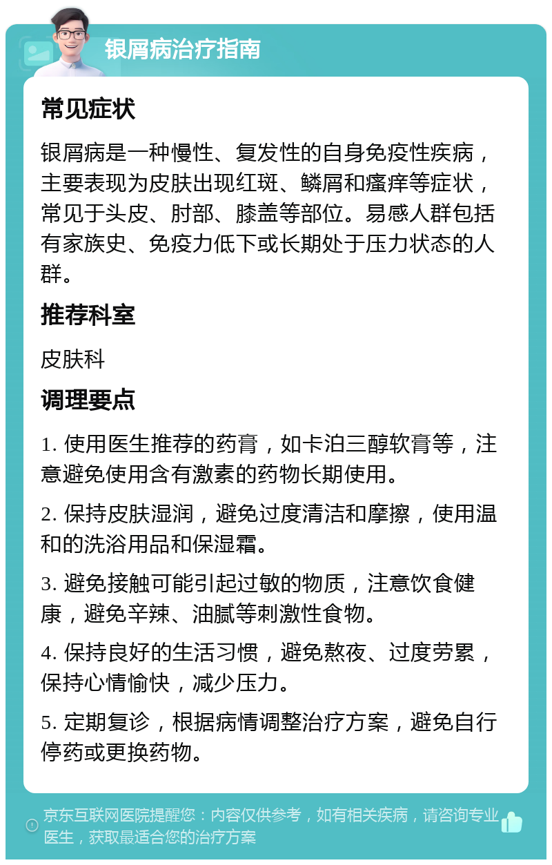 银屑病治疗指南 常见症状 银屑病是一种慢性、复发性的自身免疫性疾病，主要表现为皮肤出现红斑、鳞屑和瘙痒等症状，常见于头皮、肘部、膝盖等部位。易感人群包括有家族史、免疫力低下或长期处于压力状态的人群。 推荐科室 皮肤科 调理要点 1. 使用医生推荐的药膏，如卡泊三醇软膏等，注意避免使用含有激素的药物长期使用。 2. 保持皮肤湿润，避免过度清洁和摩擦，使用温和的洗浴用品和保湿霜。 3. 避免接触可能引起过敏的物质，注意饮食健康，避免辛辣、油腻等刺激性食物。 4. 保持良好的生活习惯，避免熬夜、过度劳累，保持心情愉快，减少压力。 5. 定期复诊，根据病情调整治疗方案，避免自行停药或更换药物。