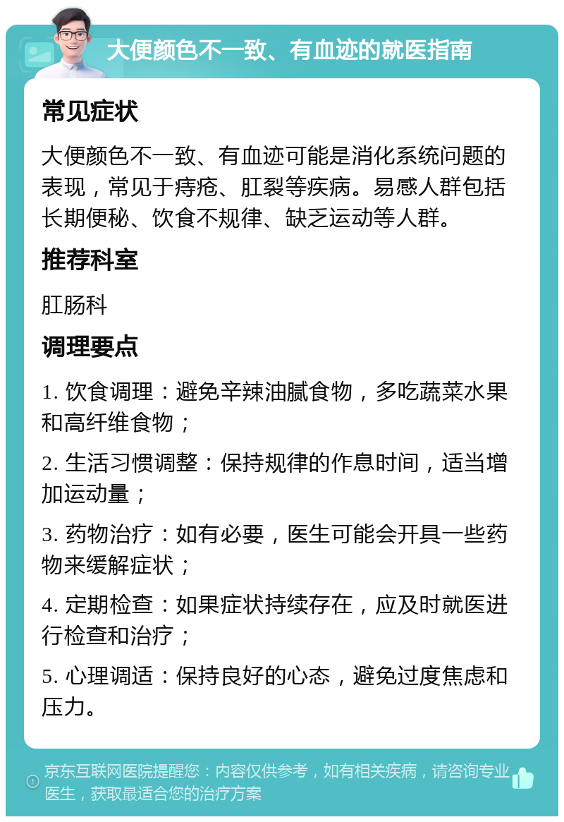 大便颜色不一致、有血迹的就医指南 常见症状 大便颜色不一致、有血迹可能是消化系统问题的表现，常见于痔疮、肛裂等疾病。易感人群包括长期便秘、饮食不规律、缺乏运动等人群。 推荐科室 肛肠科 调理要点 1. 饮食调理：避免辛辣油腻食物，多吃蔬菜水果和高纤维食物； 2. 生活习惯调整：保持规律的作息时间，适当增加运动量； 3. 药物治疗：如有必要，医生可能会开具一些药物来缓解症状； 4. 定期检查：如果症状持续存在，应及时就医进行检查和治疗； 5. 心理调适：保持良好的心态，避免过度焦虑和压力。