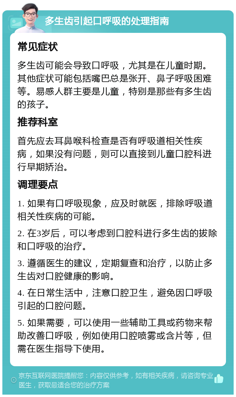 多生齿引起口呼吸的处理指南 常见症状 多生齿可能会导致口呼吸，尤其是在儿童时期。其他症状可能包括嘴巴总是张开、鼻子呼吸困难等。易感人群主要是儿童，特别是那些有多生齿的孩子。 推荐科室 首先应去耳鼻喉科检查是否有呼吸道相关性疾病，如果没有问题，则可以直接到儿童口腔科进行早期矫治。 调理要点 1. 如果有口呼吸现象，应及时就医，排除呼吸道相关性疾病的可能。 2. 在3岁后，可以考虑到口腔科进行多生齿的拔除和口呼吸的治疗。 3. 遵循医生的建议，定期复查和治疗，以防止多生齿对口腔健康的影响。 4. 在日常生活中，注意口腔卫生，避免因口呼吸引起的口腔问题。 5. 如果需要，可以使用一些辅助工具或药物来帮助改善口呼吸，例如使用口腔喷雾或含片等，但需在医生指导下使用。