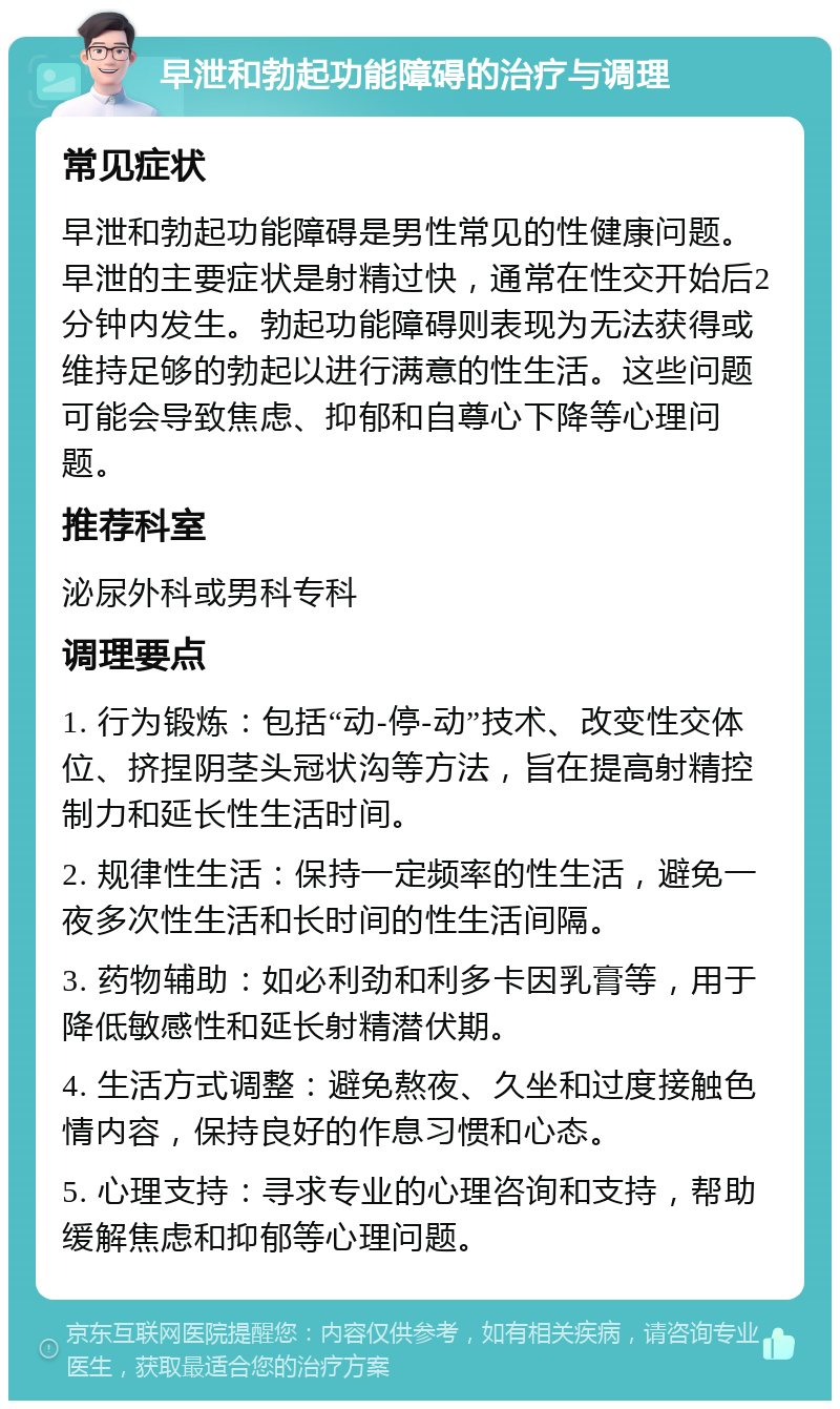 早泄和勃起功能障碍的治疗与调理 常见症状 早泄和勃起功能障碍是男性常见的性健康问题。早泄的主要症状是射精过快，通常在性交开始后2分钟内发生。勃起功能障碍则表现为无法获得或维持足够的勃起以进行满意的性生活。这些问题可能会导致焦虑、抑郁和自尊心下降等心理问题。 推荐科室 泌尿外科或男科专科 调理要点 1. 行为锻炼：包括“动-停-动”技术、改变性交体位、挤捏阴茎头冠状沟等方法，旨在提高射精控制力和延长性生活时间。 2. 规律性生活：保持一定频率的性生活，避免一夜多次性生活和长时间的性生活间隔。 3. 药物辅助：如必利劲和利多卡因乳膏等，用于降低敏感性和延长射精潜伏期。 4. 生活方式调整：避免熬夜、久坐和过度接触色情内容，保持良好的作息习惯和心态。 5. 心理支持：寻求专业的心理咨询和支持，帮助缓解焦虑和抑郁等心理问题。