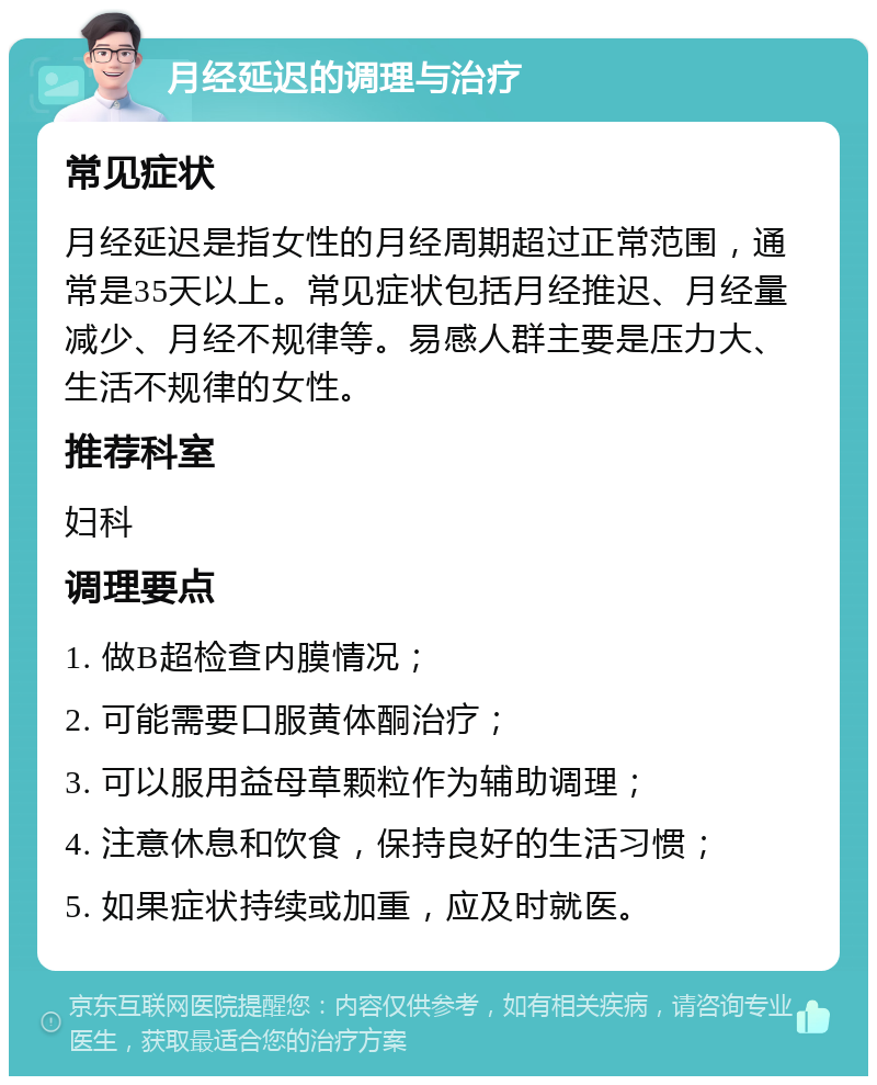 月经延迟的调理与治疗 常见症状 月经延迟是指女性的月经周期超过正常范围，通常是35天以上。常见症状包括月经推迟、月经量减少、月经不规律等。易感人群主要是压力大、生活不规律的女性。 推荐科室 妇科 调理要点 1. 做B超检查内膜情况； 2. 可能需要口服黄体酮治疗； 3. 可以服用益母草颗粒作为辅助调理； 4. 注意休息和饮食，保持良好的生活习惯； 5. 如果症状持续或加重，应及时就医。