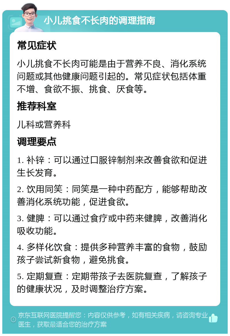 小儿挑食不长肉的调理指南 常见症状 小儿挑食不长肉可能是由于营养不良、消化系统问题或其他健康问题引起的。常见症状包括体重不增、食欲不振、挑食、厌食等。 推荐科室 儿科或营养科 调理要点 1. 补锌：可以通过口服锌制剂来改善食欲和促进生长发育。 2. 饮用同笑：同笑是一种中药配方，能够帮助改善消化系统功能，促进食欲。 3. 健脾：可以通过食疗或中药来健脾，改善消化吸收功能。 4. 多样化饮食：提供多种营养丰富的食物，鼓励孩子尝试新食物，避免挑食。 5. 定期复查：定期带孩子去医院复查，了解孩子的健康状况，及时调整治疗方案。