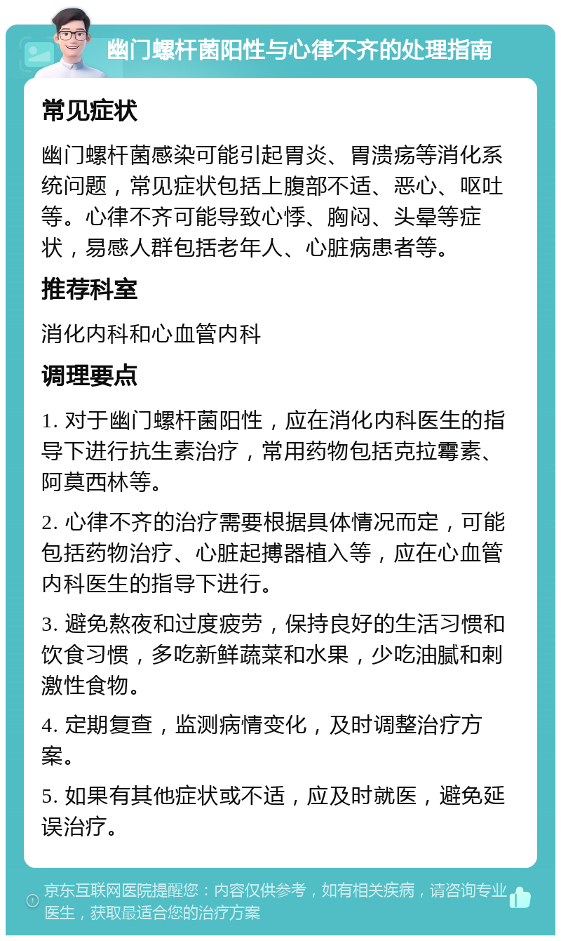 幽门螺杆菌阳性与心律不齐的处理指南 常见症状 幽门螺杆菌感染可能引起胃炎、胃溃疡等消化系统问题，常见症状包括上腹部不适、恶心、呕吐等。心律不齐可能导致心悸、胸闷、头晕等症状，易感人群包括老年人、心脏病患者等。 推荐科室 消化内科和心血管内科 调理要点 1. 对于幽门螺杆菌阳性，应在消化内科医生的指导下进行抗生素治疗，常用药物包括克拉霉素、阿莫西林等。 2. 心律不齐的治疗需要根据具体情况而定，可能包括药物治疗、心脏起搏器植入等，应在心血管内科医生的指导下进行。 3. 避免熬夜和过度疲劳，保持良好的生活习惯和饮食习惯，多吃新鲜蔬菜和水果，少吃油腻和刺激性食物。 4. 定期复查，监测病情变化，及时调整治疗方案。 5. 如果有其他症状或不适，应及时就医，避免延误治疗。