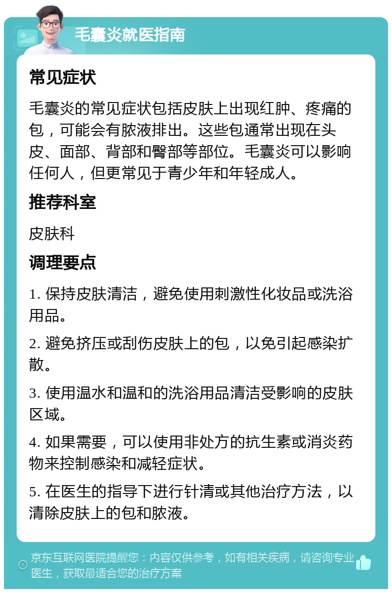 毛囊炎就医指南 常见症状 毛囊炎的常见症状包括皮肤上出现红肿、疼痛的包，可能会有脓液排出。这些包通常出现在头皮、面部、背部和臀部等部位。毛囊炎可以影响任何人，但更常见于青少年和年轻成人。 推荐科室 皮肤科 调理要点 1. 保持皮肤清洁，避免使用刺激性化妆品或洗浴用品。 2. 避免挤压或刮伤皮肤上的包，以免引起感染扩散。 3. 使用温水和温和的洗浴用品清洁受影响的皮肤区域。 4. 如果需要，可以使用非处方的抗生素或消炎药物来控制感染和减轻症状。 5. 在医生的指导下进行针清或其他治疗方法，以清除皮肤上的包和脓液。