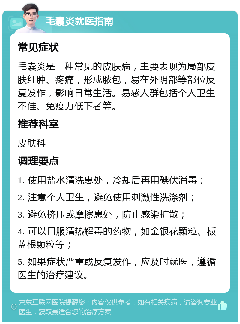 毛囊炎就医指南 常见症状 毛囊炎是一种常见的皮肤病，主要表现为局部皮肤红肿、疼痛，形成脓包，易在外阴部等部位反复发作，影响日常生活。易感人群包括个人卫生不佳、免疫力低下者等。 推荐科室 皮肤科 调理要点 1. 使用盐水清洗患处，冷却后再用碘伏消毒； 2. 注意个人卫生，避免使用刺激性洗涤剂； 3. 避免挤压或摩擦患处，防止感染扩散； 4. 可以口服清热解毒的药物，如金银花颗粒、板蓝根颗粒等； 5. 如果症状严重或反复发作，应及时就医，遵循医生的治疗建议。