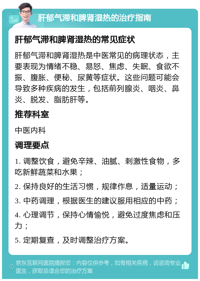 肝郁气滞和脾肾湿热的治疗指南 肝郁气滞和脾肾湿热的常见症状 肝郁气滞和脾肾湿热是中医常见的病理状态，主要表现为情绪不稳、易怒、焦虑、失眠、食欲不振、腹胀、便秘、尿黄等症状。这些问题可能会导致多种疾病的发生，包括前列腺炎、咽炎、鼻炎、脱发、脂肪肝等。 推荐科室 中医内科 调理要点 1. 调整饮食，避免辛辣、油腻、刺激性食物，多吃新鲜蔬菜和水果； 2. 保持良好的生活习惯，规律作息，适量运动； 3. 中药调理，根据医生的建议服用相应的中药； 4. 心理调节，保持心情愉悦，避免过度焦虑和压力； 5. 定期复查，及时调整治疗方案。