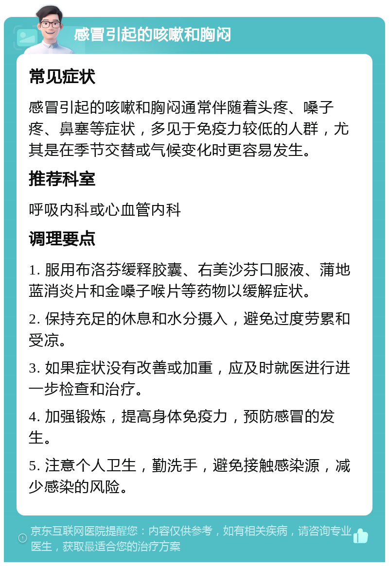 感冒引起的咳嗽和胸闷 常见症状 感冒引起的咳嗽和胸闷通常伴随着头疼、嗓子疼、鼻塞等症状，多见于免疫力较低的人群，尤其是在季节交替或气候变化时更容易发生。 推荐科室 呼吸内科或心血管内科 调理要点 1. 服用布洛芬缓释胶囊、右美沙芬口服液、蒲地蓝消炎片和金嗓子喉片等药物以缓解症状。 2. 保持充足的休息和水分摄入，避免过度劳累和受凉。 3. 如果症状没有改善或加重，应及时就医进行进一步检查和治疗。 4. 加强锻炼，提高身体免疫力，预防感冒的发生。 5. 注意个人卫生，勤洗手，避免接触感染源，减少感染的风险。