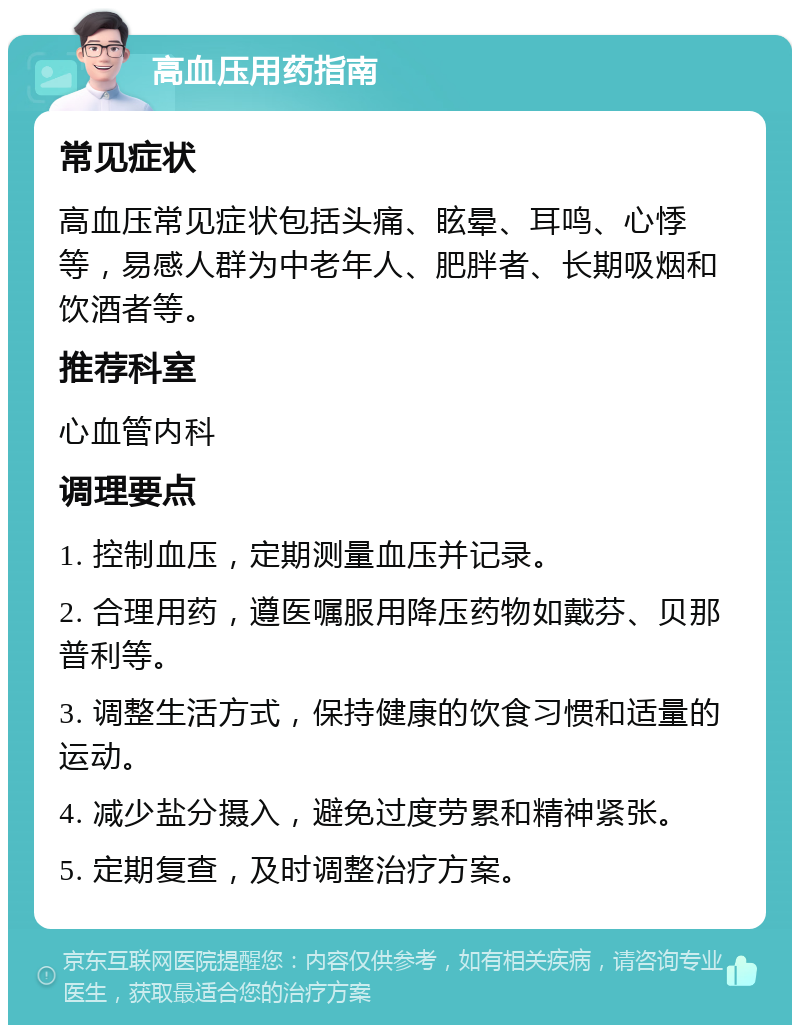 高血压用药指南 常见症状 高血压常见症状包括头痛、眩晕、耳鸣、心悸等，易感人群为中老年人、肥胖者、长期吸烟和饮酒者等。 推荐科室 心血管内科 调理要点 1. 控制血压，定期测量血压并记录。 2. 合理用药，遵医嘱服用降压药物如戴芬、贝那普利等。 3. 调整生活方式，保持健康的饮食习惯和适量的运动。 4. 减少盐分摄入，避免过度劳累和精神紧张。 5. 定期复查，及时调整治疗方案。