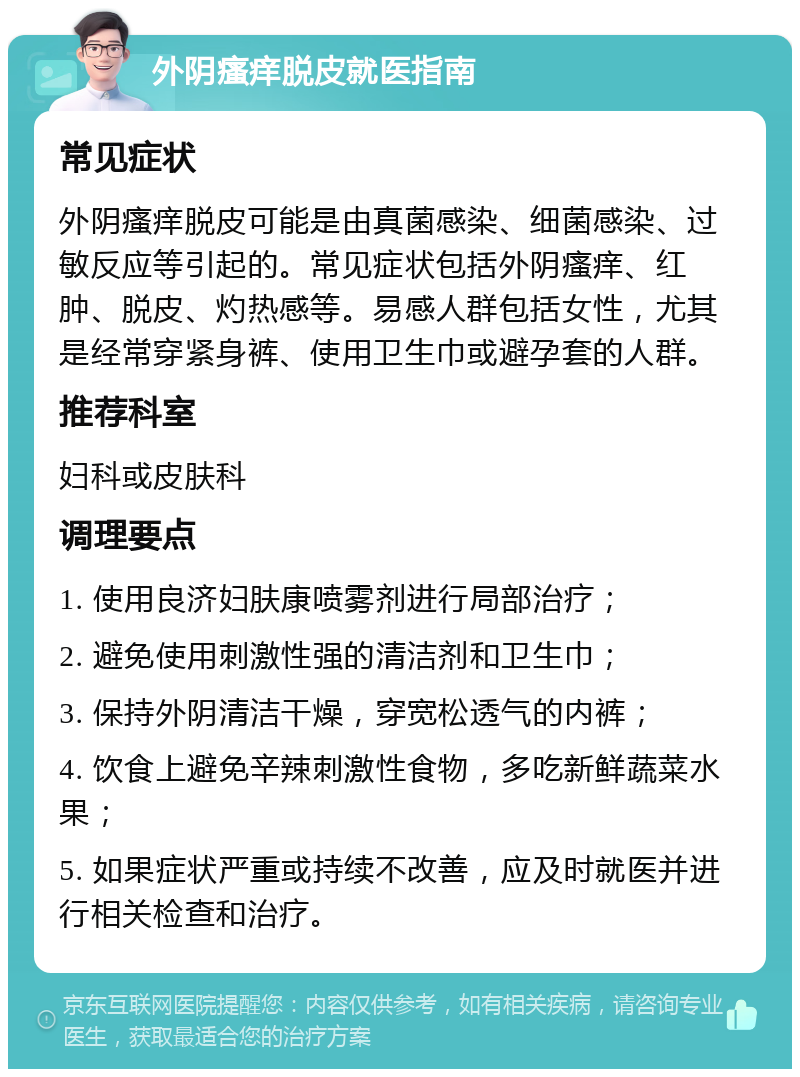 外阴瘙痒脱皮就医指南 常见症状 外阴瘙痒脱皮可能是由真菌感染、细菌感染、过敏反应等引起的。常见症状包括外阴瘙痒、红肿、脱皮、灼热感等。易感人群包括女性，尤其是经常穿紧身裤、使用卫生巾或避孕套的人群。 推荐科室 妇科或皮肤科 调理要点 1. 使用良济妇肤康喷雾剂进行局部治疗； 2. 避免使用刺激性强的清洁剂和卫生巾； 3. 保持外阴清洁干燥，穿宽松透气的内裤； 4. 饮食上避免辛辣刺激性食物，多吃新鲜蔬菜水果； 5. 如果症状严重或持续不改善，应及时就医并进行相关检查和治疗。