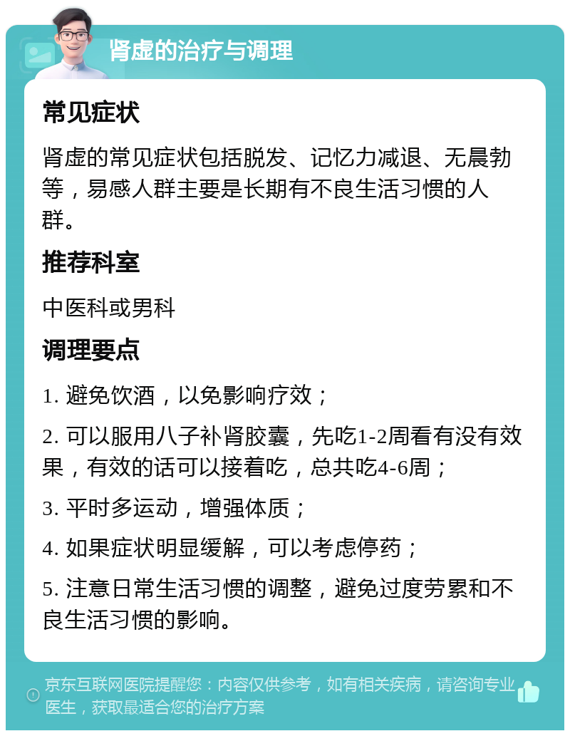 肾虚的治疗与调理 常见症状 肾虚的常见症状包括脱发、记忆力减退、无晨勃等，易感人群主要是长期有不良生活习惯的人群。 推荐科室 中医科或男科 调理要点 1. 避免饮酒，以免影响疗效； 2. 可以服用八子补肾胶囊，先吃1-2周看有没有效果，有效的话可以接着吃，总共吃4-6周； 3. 平时多运动，增强体质； 4. 如果症状明显缓解，可以考虑停药； 5. 注意日常生活习惯的调整，避免过度劳累和不良生活习惯的影响。