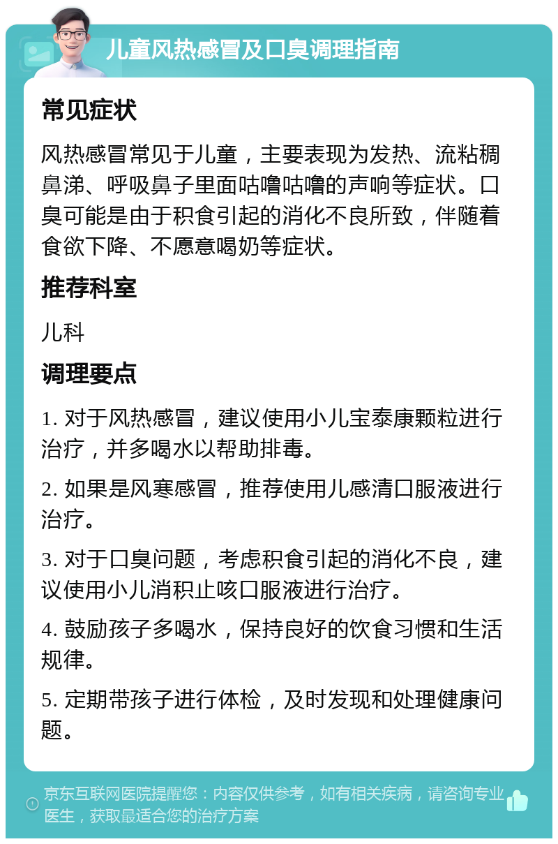 儿童风热感冒及口臭调理指南 常见症状 风热感冒常见于儿童，主要表现为发热、流粘稠鼻涕、呼吸鼻子里面咕噜咕噜的声响等症状。口臭可能是由于积食引起的消化不良所致，伴随着食欲下降、不愿意喝奶等症状。 推荐科室 儿科 调理要点 1. 对于风热感冒，建议使用小儿宝泰康颗粒进行治疗，并多喝水以帮助排毒。 2. 如果是风寒感冒，推荐使用儿感清口服液进行治疗。 3. 对于口臭问题，考虑积食引起的消化不良，建议使用小儿消积止咳口服液进行治疗。 4. 鼓励孩子多喝水，保持良好的饮食习惯和生活规律。 5. 定期带孩子进行体检，及时发现和处理健康问题。