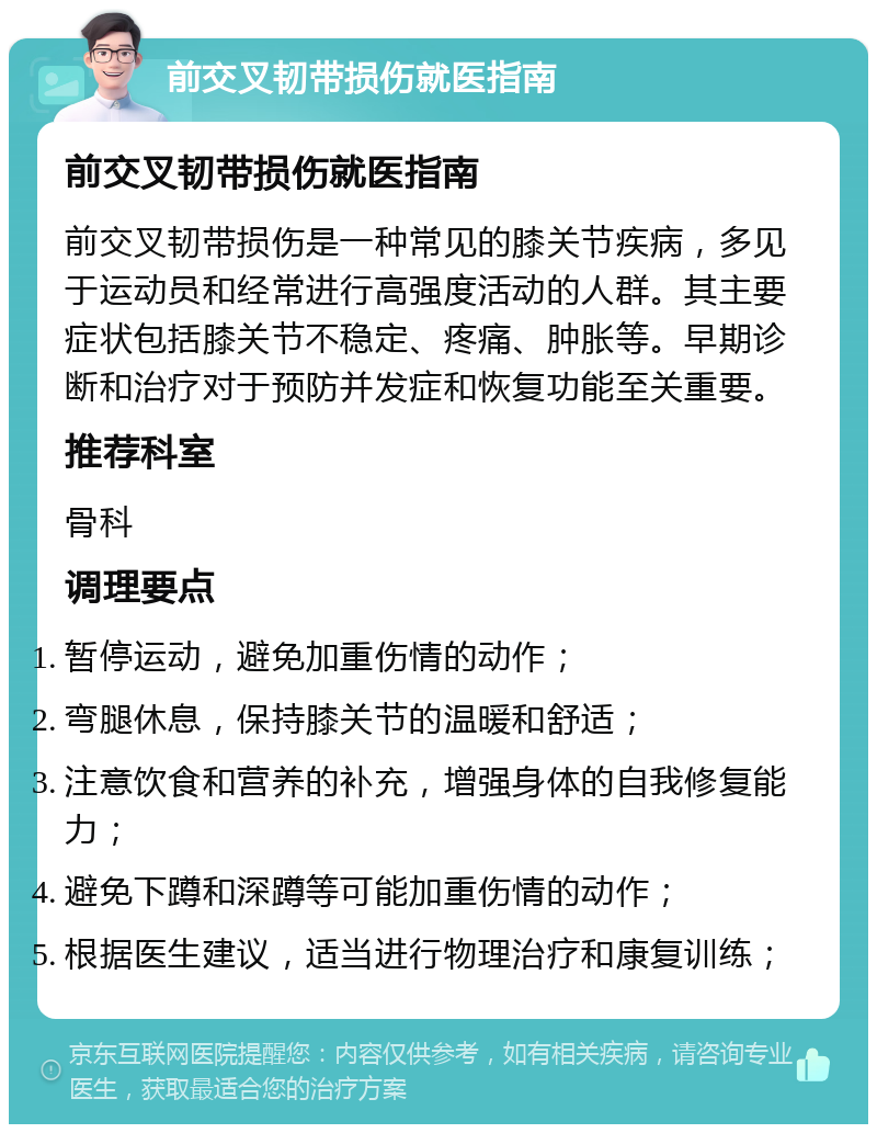 前交叉韧带损伤就医指南 前交叉韧带损伤就医指南 前交叉韧带损伤是一种常见的膝关节疾病，多见于运动员和经常进行高强度活动的人群。其主要症状包括膝关节不稳定、疼痛、肿胀等。早期诊断和治疗对于预防并发症和恢复功能至关重要。 推荐科室 骨科 调理要点 暂停运动，避免加重伤情的动作； 弯腿休息，保持膝关节的温暖和舒适； 注意饮食和营养的补充，增强身体的自我修复能力； 避免下蹲和深蹲等可能加重伤情的动作； 根据医生建议，适当进行物理治疗和康复训练；