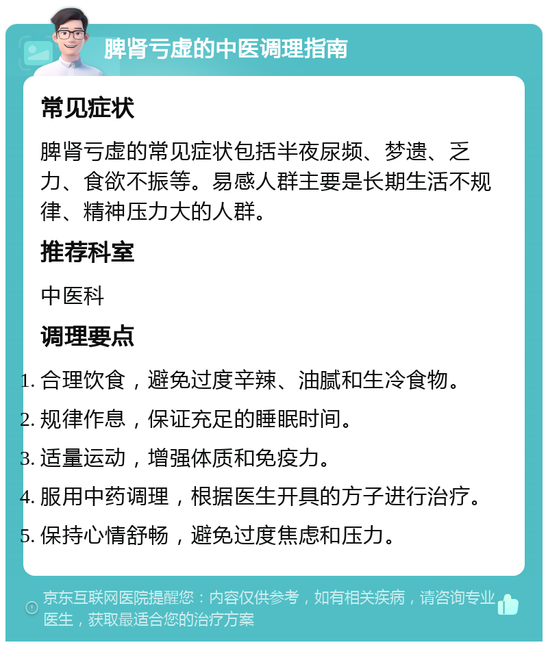 脾肾亏虚的中医调理指南 常见症状 脾肾亏虚的常见症状包括半夜尿频、梦遗、乏力、食欲不振等。易感人群主要是长期生活不规律、精神压力大的人群。 推荐科室 中医科 调理要点 合理饮食，避免过度辛辣、油腻和生冷食物。 规律作息，保证充足的睡眠时间。 适量运动，增强体质和免疫力。 服用中药调理，根据医生开具的方子进行治疗。 保持心情舒畅，避免过度焦虑和压力。