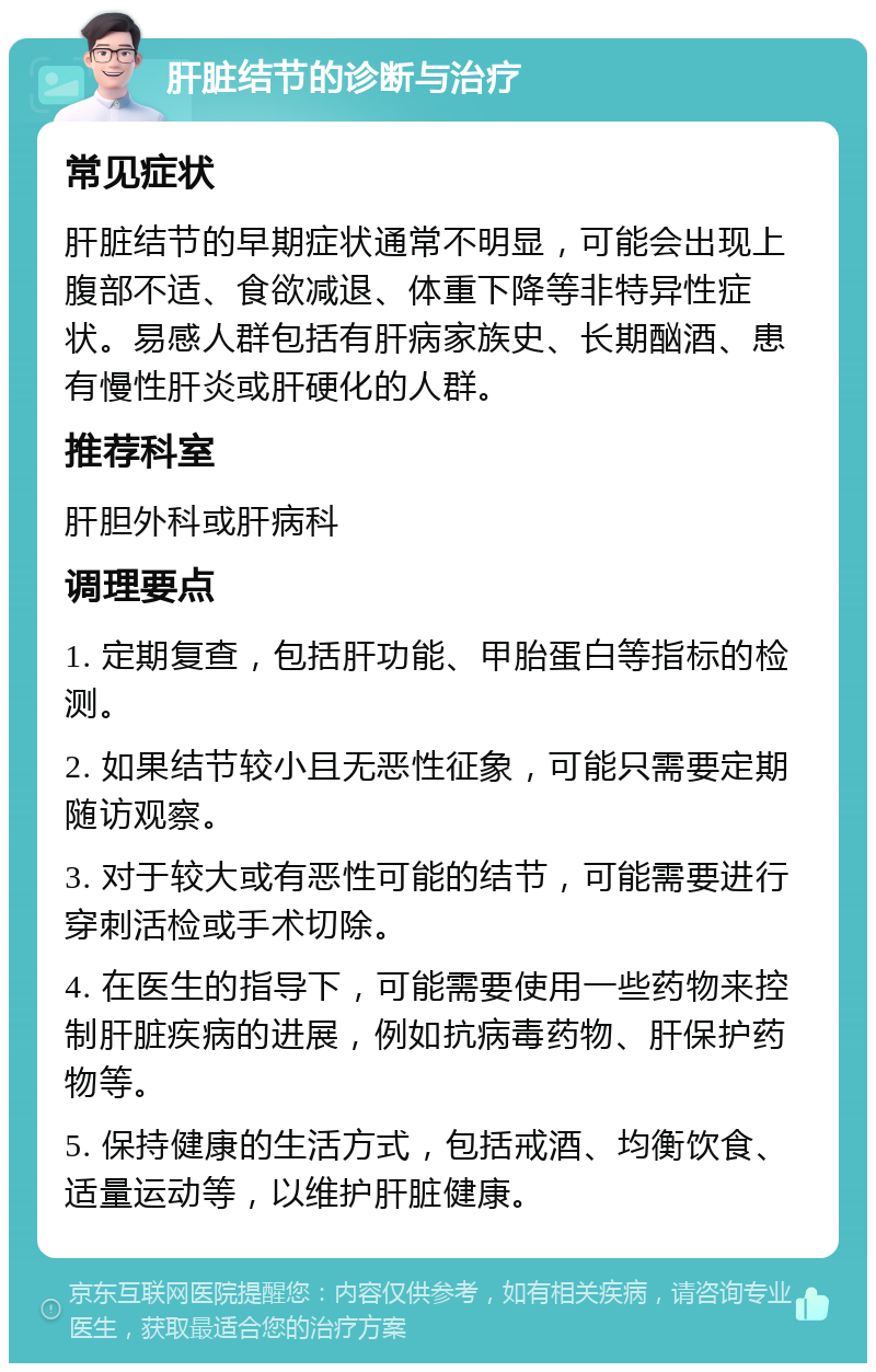 肝脏结节的诊断与治疗 常见症状 肝脏结节的早期症状通常不明显，可能会出现上腹部不适、食欲减退、体重下降等非特异性症状。易感人群包括有肝病家族史、长期酗酒、患有慢性肝炎或肝硬化的人群。 推荐科室 肝胆外科或肝病科 调理要点 1. 定期复查，包括肝功能、甲胎蛋白等指标的检测。 2. 如果结节较小且无恶性征象，可能只需要定期随访观察。 3. 对于较大或有恶性可能的结节，可能需要进行穿刺活检或手术切除。 4. 在医生的指导下，可能需要使用一些药物来控制肝脏疾病的进展，例如抗病毒药物、肝保护药物等。 5. 保持健康的生活方式，包括戒酒、均衡饮食、适量运动等，以维护肝脏健康。