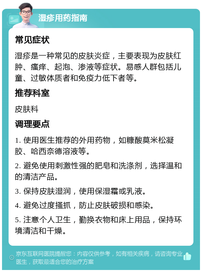 湿疹用药指南 常见症状 湿疹是一种常见的皮肤炎症，主要表现为皮肤红肿、瘙痒、起泡、渗液等症状。易感人群包括儿童、过敏体质者和免疫力低下者等。 推荐科室 皮肤科 调理要点 1. 使用医生推荐的外用药物，如糠酸莫米松凝胶、哈西奈德溶液等。 2. 避免使用刺激性强的肥皂和洗涤剂，选择温和的清洁产品。 3. 保持皮肤湿润，使用保湿霜或乳液。 4. 避免过度搔抓，防止皮肤破损和感染。 5. 注意个人卫生，勤换衣物和床上用品，保持环境清洁和干燥。