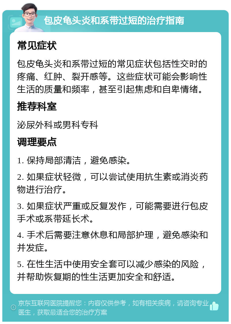 包皮龟头炎和系带过短的治疗指南 常见症状 包皮龟头炎和系带过短的常见症状包括性交时的疼痛、红肿、裂开感等。这些症状可能会影响性生活的质量和频率，甚至引起焦虑和自卑情绪。 推荐科室 泌尿外科或男科专科 调理要点 1. 保持局部清洁，避免感染。 2. 如果症状轻微，可以尝试使用抗生素或消炎药物进行治疗。 3. 如果症状严重或反复发作，可能需要进行包皮手术或系带延长术。 4. 手术后需要注意休息和局部护理，避免感染和并发症。 5. 在性生活中使用安全套可以减少感染的风险，并帮助恢复期的性生活更加安全和舒适。