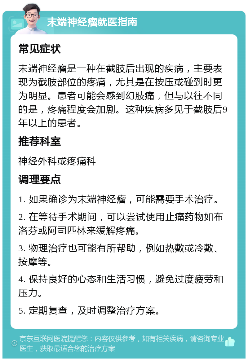 末端神经瘤就医指南 常见症状 末端神经瘤是一种在截肢后出现的疾病，主要表现为截肢部位的疼痛，尤其是在按压或碰到时更为明显。患者可能会感到幻肢痛，但与以往不同的是，疼痛程度会加剧。这种疾病多见于截肢后9年以上的患者。 推荐科室 神经外科或疼痛科 调理要点 1. 如果确诊为末端神经瘤，可能需要手术治疗。 2. 在等待手术期间，可以尝试使用止痛药物如布洛芬或阿司匹林来缓解疼痛。 3. 物理治疗也可能有所帮助，例如热敷或冷敷、按摩等。 4. 保持良好的心态和生活习惯，避免过度疲劳和压力。 5. 定期复查，及时调整治疗方案。